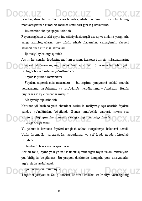 19paketlar, dam olish yo‘llanmalari tarzida ajratishi mumkin. Bu ishchi kuchining
motivatsiyasini oshiradi va mehnat unumdorligini rag‘batlantiradi.
Investitsion faoliyatga yo‘naltirish
Foydaning katta ulushi qayta investitsiyalash orqali asosiy vositalarni yangilash,
yangi   texnologiyalarni   joriy   qilish,   ishlab   chiqarishni   kengaytirish,   eksport
salohiyatini oshirishga sarflanadi.
Ijtimoiy loyihalarga ajratish
Ayrim korxonalar foydaning ma’lum qismini korxona ijtimoiy infratuzilmasini
rivojlantirish (masalan, sog‘liqni saqlash,  sport, ta’lim), xayriya tadbirlari yoki
ekologik tashabbuslarga yo‘naltirishadi.
Foyda taqsimoti mexanizmi
Foydani   taqsimlashda   mexanizm   —   bu   taqsimot   jarayonini   tashkil   etuvchi
qoidalarning,   tartiblarning   va   hisob-kitob   metodlarining   yig‘indisidir.   Bunda
quyidagi asosiy elementlar mavjud:
Moliyaviy rejalashtirish
Korxona   yil   boshida   yoki   choraklar   kesimida   moliyaviy   reja   asosida   foydani
qanday   yo‘naltirishni   belgilaydi.   Bunda   rentabellik   darajasi,   investitsiya
ehtiyoji, soliq rejimi, korxonaning strategik rejasi inobatga olinadi.
Buxgalteriya tahlili
Yil   yakunida   korxona   foydani   aniqlash   uchun   buxgalteriya   balansini   tuzadi.
Unda   daromadlar   va   xarajatlar   taqqoslanadi   va   sof   foyda   miqdori   hisoblab
chiqiladi.
Hisob-kitoblar asosida ajratmalar
Har bir fond, loyiha yoki yo‘nalish uchun ajratiladigan foyda ulushi foizda yoki
pul   birligida   belgilanadi.   Bu   jarayon   direktorlar   kengashi   yoki   aksiyadorlar
yig‘ilishida tasdiqlanadi.
Qonunchilikka muvofiqlik
Taqsimot   jarayonida   Soliq   kodeksi,   Mehnat   kodeksi   va   Moliya   vazirligining 