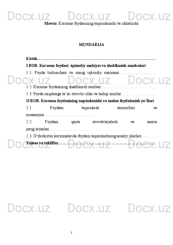 2Mavzu:   Korxona foydasining taqsimlanishi va ishlatilishi
MUNDARIJA
Kirish …………………………………………………………………………….
I BOB. Korxona foydasi: iqtisodiy mohiyat va shakllanish manbalari
1.1.   Foyda   tushunchasi   va   uning   iqtisodiy   mazmuni ……………………….
…….
1.2. Korxona foydasining shakllanish omillari ……………………………….…..
1.3. Foyda miqdoriga ta’sir etuvchi ichki va tashqi omillar ………………….…..
II BOB. Korxona foydasining taqsimlanishi va undan foydalanish yo‘llari
2.1.   Foydani   taqsimlash   tamoyillari   va
mexanizmi ……………………………….
2.2.   Foydani   qayta   investitsiyalash   va   zaxira
jamg‘armalari ……………………..
2.3. O‘zbekiston korxonalarida foydani taqsimlashning amaliy jihatlari  ………..
Xulosa va takliflar ……………………………………………………………… 