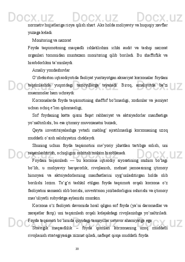20normativ hujjatlariga rioya qilish shart. Aks holda moliyaviy va huquqiy xavflar
yuzaga keladi.
Monitoring va nazorat
Foyda   taqsimotining   maqsadli   ishlatilishini   ichki   audit   va   tashqi   nazorat
organlari   tomonidan   muntazam   monitoring   qilib   boriladi.   Bu   shaffoflik   va
hisobdorlikni ta’minlaydi.
Amaliy yondashuvlar
O‘zbekiston iqtisodiyotida faoliyat yuritayotgan aksariyat korxonalar foydani
taqsimlashda   yuqoridagi   tamoyillarga   tayanadi.   Biroq,   amaliyotda   ba’zi
muammolar ham uchraydi:
Korxonalarda   foyda   taqsimotining   shaffof   bo‘lmasligi,   xodimlar   va   jamiyat
uchun ochiq e’lon qilinmasligi;
Sof   foydaning   katta   qismi   faqat   rahbariyat   va   aktsiyadorlar   manfaatiga
yo‘naltirilishi, bu esa ijtimoiy muvozanatni buzadi;
Qayta   investitsiyalashga   yetarli   mablag‘   ajratilmasligi   korxonaning   uzoq
muddatli o‘sish salohiyatini cheklaydi.
Shuning   uchun   foyda   taqsimotini   me’yoriy   jihatdan   tartibga   solish,   uni
raqamlashtirish, ochiqligini oshirish muhim hisoblanadi.
Foydani   taqsimlash   —   bu   korxona   iqtisodiy   siyosatining   muhim   bo‘lagi
bo‘lib,   u   moliyaviy   barqarorlik,   rivojlanish,   mehnat   jamoasining   ijtimoiy
himoyasi   va   aktsiyadorlarning   manfaatlarini   uyg‘unlashtirgan   holda   olib
borilishi   lozim.   To‘g‘ri   tashkil   etilgan   foyda   taqsimoti   orqali   korxona   o‘z
faoliyatini samarali olib borishi, investitsion jozibadorligini oshirishi va ijtimoiy
mas’uliyatli subyektga aylanishi mumkin.
Korxona o‘z faoliyati davomida hosil qilgan sof foyda (ya’ni daromadlar va
xarajatlar   farqi)   uni   taqsimlash   orqali   kelajakdagi   rivojlanishga   yo‘naltiriladi.
Foyda taqsimoti bo‘limida quyidagi tamoyillar ustuvor ahamiyatga ega:
Strategik   maqsadlilik   –   foyda   qismlari   korxonaning   uzoq   muddatli
rivojlanish strategiyasiga xizmat qiladi, nafaqat qisqa muddatli foyda. 