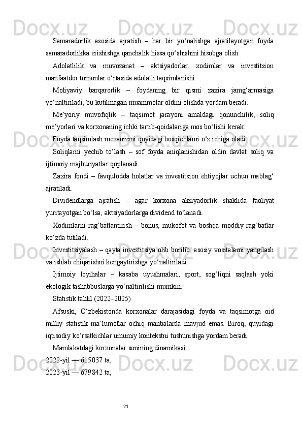 21Samaradorlik   asosida   ajratish   –   har   bir   yo‘nalishga   ajratilayotgan   foyda
samaradorlikka erishishga qanchalik hissa qo‘shishini hisobga olish.
Adolatlilik   va   muvozanat   –   aktsiyadorlar,   xodimlar   va   investitsion
manfaatdor tomonlar o‘rtasida adolatli taqsimlanishi.
Moliyaviy   barqarorlik   –   foydaning   bir   qismi   zaxira   jamg‘armasiga
yo‘naltiriladi, bu kutilmagan muammolar oldini olishda yordam beradi.
Me’yoriy   muvofiqlik   –   taqsimot   jarayoni   amaldagi   qonunchilik,   soliq
me’yorlari va korxonaning ichki tartib-qoidalariga mos bo‘lishi kerak.
Foyda taqsimlash mexanizmi quyidagi bosqichlarni o‘z ichiga oladi:
Soliqlarni   yechib   to‘lash   –   sof   foyda   aniqlanishidan   oldin   davlat   soliq   va
ijtimoiy majburiyatlar qoplanadi.
Zaxira   fondi   –  favqulodda  holatlar   va  investitsion   ehtiyojlar   uchun  mablag‘
ajratiladi.
Dividendlarga   ajratish   –   agar   korxona   aksiyadorlik   shaklida   faoliyat
yuritayotgan bo‘lsa, aktsiyadorlarga dividend to‘lanadi.
Xodimlarni   rag‘batlantirish   –   bonus,   mukofot   va   boshqa   moddiy   rag‘batlar
ko‘zda tutiladi.
Investitsiyalash – qayta investitsiya olib borilib, asosiy vositalarni yangilash
va ishlab chiqarishni kengaytirishga yo‘naltiriladi.
Ijtimoiy   loyihalar   –   kasaba   uyushmalari,   sport,   sog‘liqni   saqlash   yoki
ekologik tashabbuslarga yo‘naltirilishi mumkin.
Statistik tahlil (2022–2025)
Afsuski,   O‘zbekistonda   korxonalar   darajasidagi   foyda   va   taqsimotga   oid
milliy   statistik   ma’lumotlar   ochiq   manbalarda   mavjud   emas.   Biroq,   quyidagi
iqtisodiy ko‘rsatkichlar umumiy kontekstni tushunishga yordam beradi:
Mamlakatdagi korxonalar sonining dinamikasi:
2022 - yil — 615 037 ta,
2023 - yil — 679
 842 ta, 