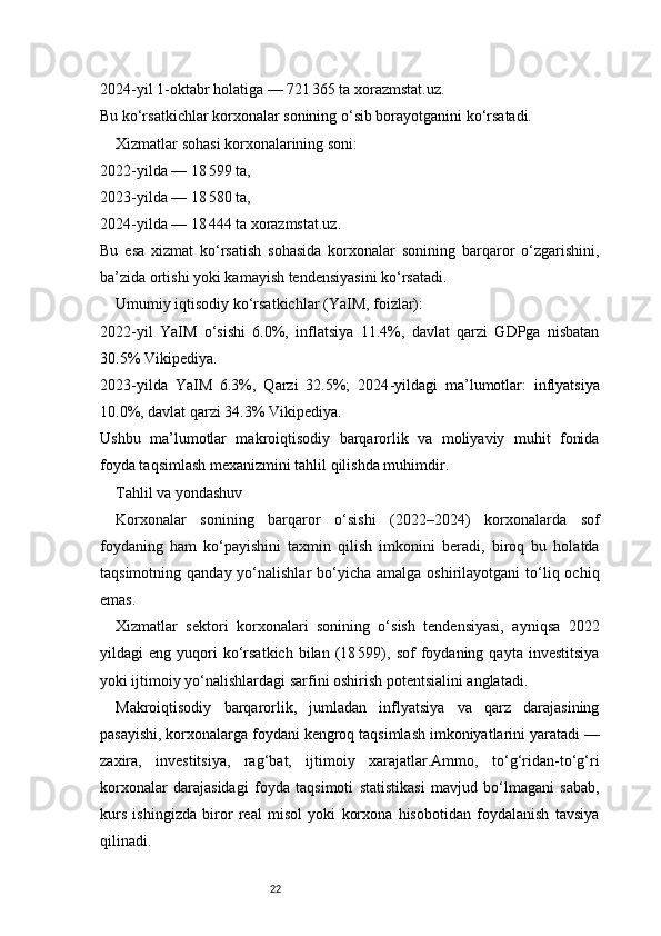 222024 - yil 1 - oktabr holatiga — 721 365 ta  xorazmstat.uz .
Bu ko‘rsatkichlar korxonalar sonining o‘sib borayotganini ko‘rsatadi.
Xizmatlar sohasi korxonalarining soni:
2022 - yilda — 18	
 599 ta,
2023 - yilda — 18
 580 ta,
2024 - yilda — 18
 444 ta  xorazmstat.uz .
Bu   esa   xizmat   ko‘rsatish   sohasida   korxonalar   sonining   barqaror   o‘zgarishini,
ba’zida ortishi yoki kamayish tendensiyasini ko‘rsatadi.
Umumiy iqtisodiy ko‘rsatkichlar (YaIM, foizlar):
2022 - yil   YaIM   o‘sishi   6.0%,   inflatsiya   11.4%,   davlat   qarzi   GDPga   nisbatan
30.5%  Vikipediya .
2023 - yilda   YaIM   6.3%,   Qarzi   32.5%;   2024 - yildagi   ma’lumotlar:   inflyatsiya
10.0%, davlat qarzi 34.3%  Vikipediya .
Ushbu   ma’lumotlar   makroiqtisodiy   barqarorlik   va   moliyaviy   muhit   fonida
foyda taqsimlash mexanizmini tahlil qilishda muhimdir.
Tahlil va yondashuv
Korxonalar   sonining   barqaror   o‘sishi   (2022–2024)   korxonalarda   sof
foydaning   ham   ko‘payishini   taxmin   qilish   imkonini   beradi,   biroq   bu   holatda
taqsimotning  qanday yo‘nalishlar   bo‘yicha  amalga  oshirilayotgani  to‘liq ochiq
emas.
Xizmatlar   sektori   korxonalari   sonining   o‘sish   tendensiyasi,   ayniqsa   2022
yildagi   eng   yuqori   ko‘rsatkich   bilan   (18	
 599),   sof   foydaning   qayta  investitsiya
yoki ijtimoiy yo‘nalishlardagi sarfini oshirish potentsialini anglatadi.
Makroiqtisodiy   barqarorlik,   jumladan   inflyatsiya   va   qarz   darajasining
pasayishi, korxonalarga foydani kengroq taqsimlash imkoniyatlarini yaratadi —
zaxira,   investitsiya,   rag‘bat,   ijtimoiy   xarajatlar.Ammo,   to‘g‘ridan-to‘g‘ri
korxonalar   darajasidagi   foyda   taqsimoti   statistikasi   mavjud   bo‘lmagani   sabab,
kurs   ishingizda   biror   real   misol   yoki   korxona   hisobotidan   foydalanish   tavsiya
qilinadi. 