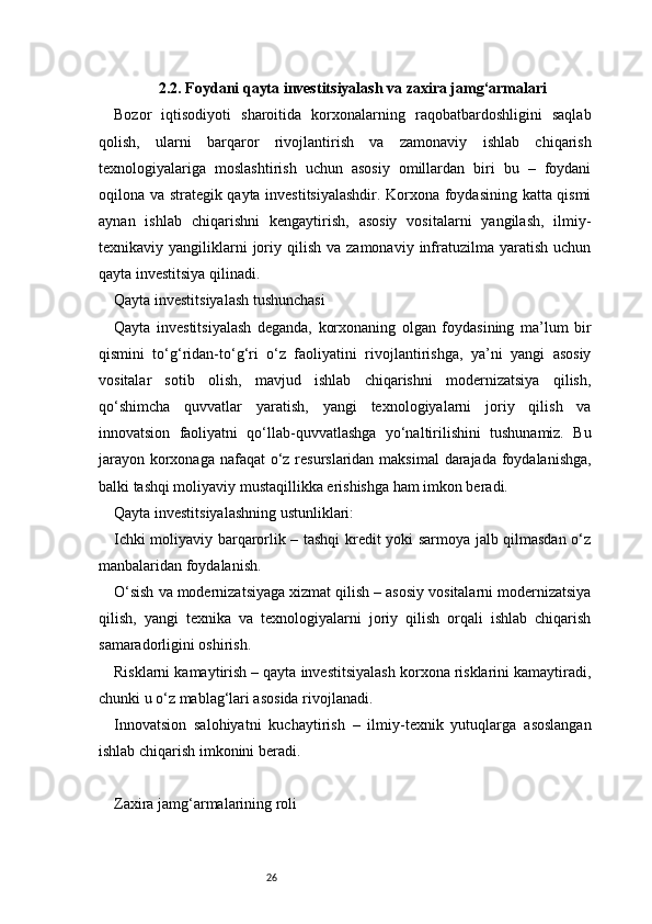 262.2. Foydani qayta investitsiyalash va zaxira jamg‘armalari
Bozor   iqtisodiyoti   sharoitida   korxonalarning   raqobatbardoshligini   saqlab
qolish,   ularni   barqaror   rivojlantirish   va   zamonaviy   ishlab   chiqarish
texnologiyalariga   moslashtirish   uchun   asosiy   omillardan   biri   bu   –   foydani
oqilona va strategik qayta investitsiyalashdir. Korxona foydasining katta qismi
aynan   ishlab   chiqarishni   kengaytirish,   asosiy   vositalarni   yangilash,   ilmiy-
texnikaviy  yangiliklarni  joriy  qilish  va  zamonaviy   infratuzilma  yaratish  uchun
qayta investitsiya qilinadi.
Qayta investitsiyalash tushunchasi
Qayta   investitsiyalash   deganda,   korxonaning   olgan   foydasining   ma’lum   bir
qismini   to‘g‘ridan-to‘g‘ri   o‘z   faoliyatini   rivojlantirishga,   ya’ni   yangi   asosiy
vositalar   sotib   olish,   mavjud   ishlab   chiqarishni   modernizatsiya   qilish,
qo‘shimcha   quvvatlar   yaratish,   yangi   texnologiyalarni   joriy   qilish   va
innovatsion   faoliyatni   qo‘llab-quvvatlashga   yo‘naltirilishini   tushunamiz.   Bu
jarayon korxonaga nafaqat  o‘z resurslaridan maksimal  darajada foydalanishga,
balki tashqi moliyaviy mustaqillikka erishishga ham imkon beradi.
Qayta investitsiyalashning ustunliklari:
Ichki moliyaviy barqarorlik – tashqi kredit yoki sarmoya jalb qilmasdan o‘z
manbalaridan foydalanish.
O‘sish va modernizatsiyaga xizmat qilish – asosiy vositalarni modernizatsiya
qilish,   yangi   texnika   va   texnologiyalarni   joriy   qilish   orqali   ishlab   chiqarish
samaradorligini oshirish.
Risklarni kamaytirish – qayta investitsiyalash korxona risklarini kamaytiradi,
chunki u o‘z mablag‘lari asosida rivojlanadi.
Innovatsion   salohiyatni   kuchaytirish   –   ilmiy-texnik   yutuqlarga   asoslangan
ishlab chiqarish imkonini beradi.
Zaxira jamg‘armalarining roli 