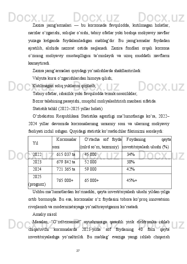27Zaxira   jamg‘armalari   —   bu   korxonada   favqulodda,   kutilmagan   holatlar,
narxlar o‘zgarishi, soliqlar o‘sishi, tabiiy ofatlar yoki boshqa moliyaviy xavflar
yuzaga   kelganda   foydalaniladigan   mablag‘dir.   Bu   jamg‘armalar   foydadan
ajratilib,   alohida   nazorat   ostida   saqlanadi.   Zaxira   fondlari   orqali   korxona
o‘zining   moliyaviy   mustaqilligini   ta’minlaydi   va   uzoq   muddatli   xavflarni
kamaytiradi.
Zaxira jamg‘armalari quyidagi yo‘nalishlarda shakllantiriladi:
Valyuta kursi o‘zgarishlaridan himoya qilish;
Kutilmagan soliq yuklarini qoplash;
Tabiiy ofatlar, ishsizlik yoki favqulodda texnik nosozliklar;
Bozor talabining pasayishi, muqobil moliyalashtirish manbasi sifatida.
Statistik tahlil (2022–2025 yillar holati)
O‘zbekiston   Respublikasi   Statistika   agentligi   ma’lumotlariga   ko‘ra,   2022–
2024   yillar   davomida   korxonalarning   umumiy   soni   va   ularning   moliyaviy
faoliyati izchil oshgan. Quyidagi statistik ko‘rsatkichlar fikrimizni asoslaydi:
Yil Korxonalar
soni O‘rtacha   sof   foyda
(mlrd so‘m, taxminiy) Foydaning   qayta
investitsiyalash ulushi (%)
2022 615 037 ta 45 000 34%
2023 679 842 ta 52 000 38%
2024 721 365 ta 59 000 42%
2025
(prognoz) 765 000+ 65 000+ 45%+
Ushbu ma’lumotlardan ko‘rinadiki, qayta investitsiyalash ulushi yildan-yilga
ortib   bormoqda.   Bu   esa,   korxonalar   o‘z   foydasini   tobora   ko‘proq   innovatsion
rivojlanish va modernizatsiyaga yo‘naltirayotganini ko‘rsatadi.
Amaliy misol
Masalan,   “O‘zeltexsanoat”   uyushmasiga   qarashli   yirik   elektronika   ishlab
chiqaruvchi   korxonalarda   2023-yilda   sof   foydaning   40   foizi   qayta
investitsiyalashga   yo‘naltirildi.   Bu   mablag‘   evaziga   yangi   ishlab   chiqarish 