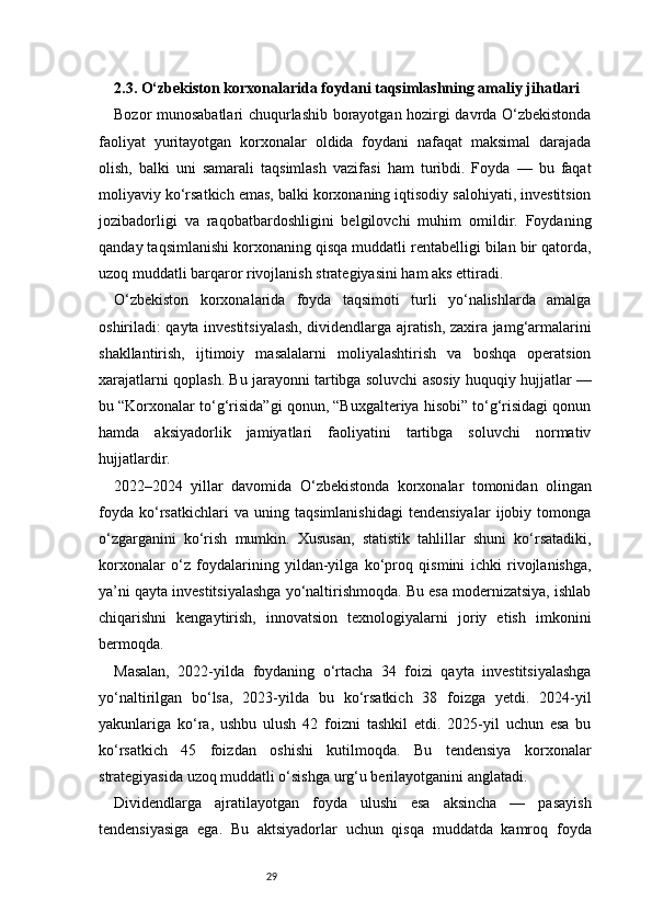 292.3. O‘zbekiston korxonalarida foydani taqsimlashning amaliy jihatlari
Bozor munosabatlari chuqurlashib borayotgan hozirgi davrda O‘zbekistonda
faoliyat   yuritayotgan   korxonalar   oldida   foydani   nafaqat   maksimal   darajada
olish,   balki   uni   samarali   taqsimlash   vazifasi   ham   turibdi.   Foyda   —   bu   faqat
moliyaviy ko‘rsatkich emas, balki korxonaning iqtisodiy salohiyati, investitsion
jozibadorligi   va   raqobatbardoshligini   belgilovchi   muhim   omildir.   Foydaning
qanday taqsimlanishi korxonaning qisqa muddatli rentabelligi bilan bir qatorda,
uzoq muddatli barqaror rivojlanish strategiyasini ham aks ettiradi.
O‘zbekiston   korxonalarida   foyda   taqsimoti   turli   yo‘nalishlarda   amalga
oshiriladi: qayta investitsiyalash, dividendlarga ajratish, zaxira jamg‘armalarini
shakllantirish,   ijtimoiy   masalalarni   moliyalashtirish   va   boshqa   operatsion
xarajatlarni qoplash. Bu jarayonni tartibga soluvchi asosiy huquqiy hujjatlar —
bu “Korxonalar to‘g‘risida”gi qonun, “Buxgalteriya hisobi” to‘g‘risidagi qonun
hamda   aksiyadorlik   jamiyatlari   faoliyatini   tartibga   soluvchi   normativ
hujjatlardir.
2022–2024   yillar   davomida   O‘zbekistonda   korxonalar   tomonidan   olingan
foyda   ko‘rsatkichlari   va   uning   taqsimlanishidagi   tendensiyalar   ijobiy   tomonga
o‘zgarganini   ko‘rish   mumkin.   Xususan,   statistik   tahlillar   shuni   ko‘rsatadiki,
korxonalar   o‘z   foydalarining   yildan-yilga   ko‘proq   qismini   ichki   rivojlanishga,
ya’ni qayta investitsiyalashga yo‘naltirishmoqda. Bu esa modernizatsiya, ishlab
chiqarishni   kengaytirish,   innovatsion   texnologiyalarni   joriy   etish   imkonini
bermoqda.
Masalan,   2022-yilda   foydaning   o‘rtacha   34   foizi   qayta   investitsiyalashga
yo‘naltirilgan   bo‘lsa,   2023-yilda   bu   ko‘rsatkich   38   foizga   yetdi.   2024-yil
yakunlariga   ko‘ra,   ushbu   ulush   42   foizni   tashkil   etdi.   2025-yil   uchun   esa   bu
ko‘rsatkich   45   foizdan   oshishi   kutilmoqda.   Bu   tendensiya   korxonalar
strategiyasida uzoq muddatli o‘sishga urg‘u berilayotganini anglatadi.
Dividendlarga   ajratilayotgan   foyda   ulushi   esa   aksincha   —   pasayish
tendensiyasiga   ega.   Bu   aktsiyadorlar   uchun   qisqa   muddatda   kamroq   foyda 