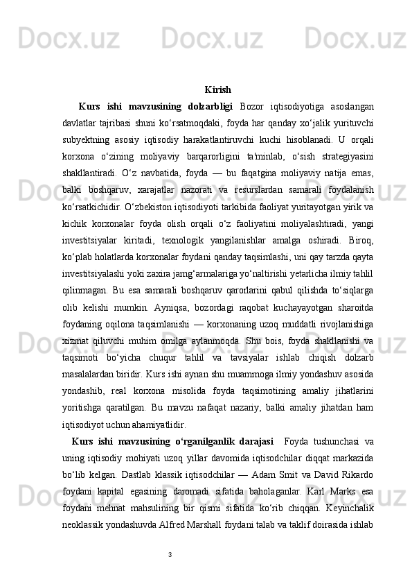 3 Kirish
  Kurs   ishi   mavzusining   dolzarbligi   Bozor   iqtisodiyotiga   asoslangan
davlatlar   tajribasi   shuni   ko‘rsatmoqdaki,   foyda   har   qanday   xo‘jalik   yurituvchi
subyektning   asosiy   iqtisodiy   harakatlantiruvchi   kuchi   hisoblanadi.   U   orqali
korxona   o‘zining   moliyaviy   barqarorligini   ta'minlab,   o‘sish   strategiyasini
shakllantiradi.   O‘z   navbatida,   foyda   —   bu   faqatgina   moliyaviy   natija   emas,
balki   boshqaruv,   xarajatlar   nazorati   va   resurslardan   samarali   foydalanish
ko‘rsatkichidir. O‘zbekiston iqtisodiyoti tarkibida faoliyat yuritayotgan yirik va
kichik   korxonalar   foyda   olish   orqali   o‘z   faoliyatini   moliyalashtiradi,   yangi
investitsiyalar   kiritadi,   texnologik   yangilanishlar   amalga   oshiradi.   Biroq,
ko‘plab holatlarda korxonalar foydani qanday taqsimlashi, uni qay tarzda qayta
investitsiyalashi yoki zaxira jamg‘armalariga yo‘naltirishi yetarlicha ilmiy tahlil
qilinmagan.   Bu   esa   samarali   boshqaruv   qarorlarini   qabul   qilishda   to‘siqlarga
olib   kelishi   mumkin.   Ayniqsa,   bozordagi   raqobat   kuchayayotgan   sharoitda
foydaning   oqilona   taqsimlanishi   —   korxonaning   uzoq   muddatli   rivojlanishiga
xizmat   qiluvchi   muhim   omilga   aylanmoqda.   Shu   bois,   foyda   shakllanishi   va
taqsimoti   bo‘yicha   chuqur   tahlil   va   tavsiyalar   ishlab   chiqish   dolzarb
masalalardan biridir. Kurs ishi aynan shu muammoga ilmiy yondashuv asosida
yondashib,   real   korxona   misolida   foyda   taqsimotining   amaliy   jihatlarini
yoritishga   qaratilgan.   Bu   mavzu   nafaqat   nazariy,   balki   amaliy   jihatdan   ham
iqtisodiyot uchun ahamiyatlidir.
Kurs   ishi   mavzusining   o‘rganilganlik   darajasi     Foyda   tushunchasi   va
uning   iqtisodiy   mohiyati   uzoq   yillar   davomida   iqtisodchilar   diqqat   markazida
bo‘lib   kelgan.   Dastlab   klassik   iqtisodchilar   —   Adam   Smit   va   David   Rikardo
foydani   kapital   egasining   daromadi   sifatida   baholaganlar.   Karl   Marks   esa
foydani   mehnat   mahsulining   bir   qismi   sifatida   ko‘rib   chiqqan.   Keyinchalik
neoklassik yondashuvda Alfred Marshall foydani talab va taklif doirasida ishlab 