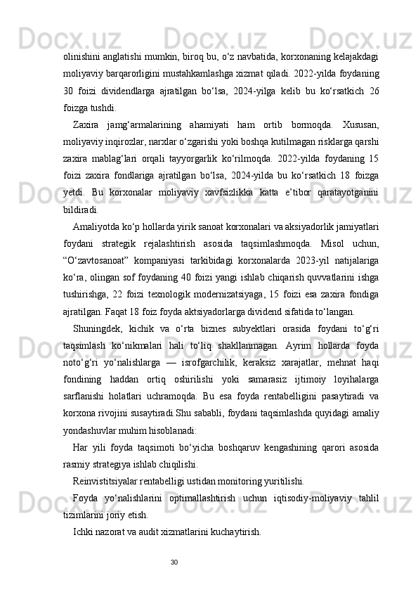 30olinishini anglatishi mumkin, biroq bu, o‘z navbatida, korxonaning kelajakdagi
moliyaviy barqarorligini mustahkamlashga xizmat qiladi. 2022-yilda foydaning
30   foizi   dividendlarga   ajratilgan   bo‘lsa,   2024-yilga   kelib   bu   ko‘rsatkich   26
foizga tushdi.
Zaxira   jamg‘armalarining   ahamiyati   ham   ortib   bormoqda.   Xususan,
moliyaviy inqirozlar, narxlar o‘zgarishi yoki boshqa kutilmagan risklarga qarshi
zaxira   mablag‘lari   orqali   tayyorgarlik   ko‘rilmoqda.   2022-yilda   foydaning   15
foizi   zaxira   fondlariga   ajratilgan   bo‘lsa,   2024-yilda   bu   ko‘rsatkich   18   foizga
yetdi.   Bu   korxonalar   moliyaviy   xavfsizlikka   katta   e’tibor   qaratayotganini
bildiradi.
Amaliyotda ko‘p hollarda yirik sanoat korxonalari va aksiyadorlik jamiyatlari
foydani   strategik   rejalashtirish   asosida   taqsimlashmoqda.   Misol   uchun,
“O‘zavtosanoat”   kompaniyasi   tarkibidagi   korxonalarda   2023-yil   natijalariga
ko‘ra, olingan sof  foydaning 40 foizi  yangi  ishlab chiqarish quvvatlarini ishga
tushirishga,   22   foizi   texnologik   modernizatsiyaga,   15   foizi   esa   zaxira   fondiga
ajratilgan. Faqat 18 foiz foyda aktsiyadorlarga dividend sifatida to‘langan.
Shuningdek,   kichik   va   o‘rta   biznes   subyektlari   orasida   foydani   to‘g‘ri
taqsimlash   ko‘nikmalari   hali   to‘liq   shakllanmagan.   Ayrim   hollarda   foyda
noto‘g‘ri   yo‘nalishlarga   —   isrofgarchilik,   keraksiz   xarajatlar,   mehnat   haqi
fondining   haddan   ortiq   oshirilishi   yoki   samarasiz   ijtimoiy   loyihalarga
sarflanishi   holatlari   uchramoqda.   Bu   esa   foyda   rentabelligini   pasaytiradi   va
korxona rivojini susaytiradi.Shu sababli, foydani taqsimlashda quyidagi amaliy
yondashuvlar muhim hisoblanadi:
Har   yili   foyda   taqsimoti   bo‘yicha   boshqaruv   kengashining   qarori   asosida
rasmiy strategiya ishlab chiqilishi.
Reinvistitsiyalar rentabelligi ustidan monitoring yuritilishi.
Foyda   yo‘nalishlarini   optimallashtirish   uchun   iqtisodiy-moliyaviy   tahlil
tizimlarini joriy etish.
Ichki nazorat va audit xizmatlarini kuchaytirish. 