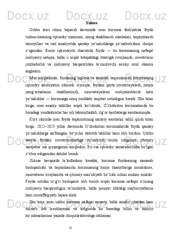 32 Xulosa
Ushbu   kurs   ishini   bajarish   davomida   men   korxona   faoliyatida   foyda
tushunchasining iqtisodiy mazmuni, uning shakllanish  manbalari, taqsimlanish
tamoyillari   va   real   amaliyotda   qanday   yo‘nalishlarga   yo‘naltirilishini   chuqur
o‘rgandim.   Bozor   iqtisodiyoti   sharoitida   foyda   —   bu   korxonaning   nafaqat
moliyaviy   natijasi,   balki   u   orqali   kelajakdagi   strategik   rivojlanish,   investitsion
jozibadorlik   va   moliyaviy   barqarorlikni   ta’minlovchi   asosiy   omil   ekanini
angladim.
Men  aniqladimki,  foydaning  oqilona  va  samarali   taqsimlanishi  korxonaning
iqtisodiy   salohiyatini   oshiradi.   Ayniqsa,   foydani   qayta   investitsiyalash,   zaxira
jamg‘armalarini   shakllantirish,   innovatsiyalarni   moliyalashtirish   kabi
yo‘nalishlar  — korxonaga uzoq muddatli raqobat ustunligini beradi. Shu bilan
birga,   men   amaliy   tahlillar   orqali   ko‘rdimki,   O‘zbekiston   korxonalarida   bu
boradagi yondashuvlar har yili takomillashib, ilg‘or tajribalarga asoslanmoqda.
Kurs   ishimda   men   foyda   taqsimotining   nazariy   asoslarini   tahlil   qilish   bilan
birga,   2022–2025   yillar   davomida   O‘zbekiston   korxonalarida   foyda   qanday
yo‘nalishlarga   sarflangani   bo‘yicha   statistik   tahlillar   ham   olib   bordim.   Ushbu
davrda   foydani   investitsiyalashga   yo‘naltirish   ulushi   oshganini,   ijtimoiy
xarajatlar esa qisqarganini aniqladim. Bu esa iqtisodiy samaradorlikka bo‘lgan
e’tibor oshganidan dalolat beradi.
Xulosa   tariqasida   ta’kidlashim   kerakki,   korxona   foydasining   samarali
boshqarilishi   va   taqsimlanishi   korxonaning   bozor   sharoitlariga   moslashuvi,
innovatsion rivojlanishi va ijtimoiy mas’uliyatli bo‘lishi uchun muhim omildir.
Foyda   ustidan   to‘g‘ri   boshqaruv   olib   borish   orqali   korxona   nafaqat   o‘zining
moliyaviy   barqarorligini   ta’minlaydi,   balki   jamiyat   oldidagi   majburiyatlarini
ham muvaffaqiyatli bajara oladi.
Shu   bois,   men   ushbu   mavzuni   nafaqat   nazariy,   balki   amaliy   jihatdan   ham
dolzarb   deb   hisoblayman   va   kelgusida   bu   boradagi   bilim   va   tahliliy
ko‘nikmalarimni yanada chuqurlashtirishga intilaman. 