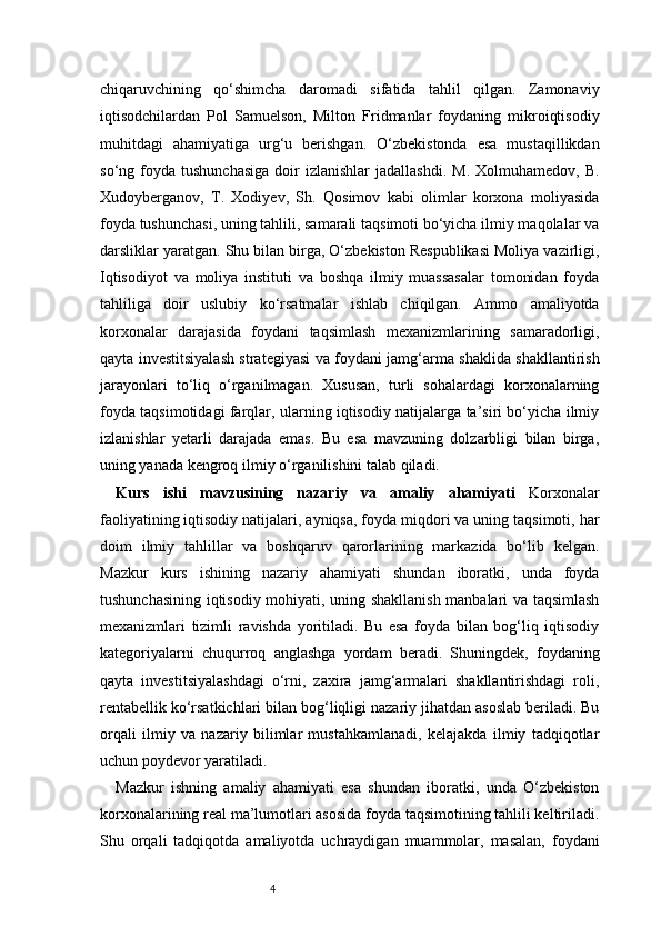 4chiqaruvchining   qo‘shimcha   daromadi   sifatida   tahlil   qilgan.   Zamonaviy
iqtisodchilardan   Pol   Samuelson,   Milton   Fridmanlar   foydaning   mikroiqtisodiy
muhitdagi   ahamiyatiga   urg‘u   berishgan.   O‘zbekistonda   esa   mustaqillikdan
so‘ng  foyda   tushunchasiga   doir  izlanishlar   jadallashdi.  M.   Xolmuhamedov,  B.
Xudoyberganov,   T.   Xodiyev,   Sh.   Qosimov   kabi   olimlar   korxona   moliyasida
foyda tushunchasi, uning tahlili, samarali taqsimoti bo‘yicha ilmiy maqolalar va
darsliklar yaratgan. Shu bilan birga, O‘zbekiston Respublikasi Moliya vazirligi,
Iqtisodiyot   va   moliya   instituti   va   boshqa   ilmiy   muassasalar   tomonidan   foyda
tahliliga   doir   uslubiy   ko‘rsatmalar   ishlab   chiqilgan.   Ammo   amaliyotda
korxonalar   darajasida   foydani   taqsimlash   mexanizmlarining   samaradorligi,
qayta investitsiyalash strategiyasi va foydani jamg‘arma shaklida shakllantirish
jarayonlari   to‘liq   o‘rganilmagan.   Xususan,   turli   sohalardagi   korxonalarning
foyda taqsimotidagi farqlar, ularning iqtisodiy natijalarga ta’siri bo‘yicha ilmiy
izlanishlar   yetarli   darajada   emas.   Bu   esa   mavzuning   dolzarbligi   bilan   birga,
uning yanada kengroq ilmiy o‘rganilishini talab qiladi.
Kurs   ishi   mavzusining   nazariy   va   amaliy   ahamiyati   Korxonalar
faoliyatining iqtisodiy natijalari, ayniqsa, foyda miqdori va uning taqsimoti, har
doim   ilmiy   tahlillar   va   boshqaruv   qarorlarining   markazida   bo‘lib   kelgan.
Mazkur   kurs   ishining   nazariy   ahamiyati   shundan   iboratki,   unda   foyda
tushunchasining iqtisodiy mohiyati, uning shakllanish manbalari va taqsimlash
mexanizmlari   tizimli   ravishda   yoritiladi.   Bu   esa   foyda   bilan   bog‘liq   iqtisodiy
kategoriyalarni   chuqurroq   anglashga   yordam   beradi.   Shuningdek,   foydaning
qayta   investitsiyalashdagi   o‘rni,   zaxira   jamg‘armalari   shakllantirishdagi   roli,
rentabellik ko‘rsatkichlari bilan bog‘liqligi nazariy jihatdan asoslab beriladi. Bu
orqali   ilmiy   va   nazariy   bilimlar   mustahkamlanadi,   kelajakda   ilmiy   tadqiqotlar
uchun poydevor yaratiladi.
Mazkur   ishning   amaliy   ahamiyati   esa   shundan   iboratki,   unda   O‘zbekiston
korxonalarining real ma’lumotlari asosida foyda taqsimotining tahlili keltiriladi.
Shu   orqali   tadqiqotda   amaliyotda   uchraydigan   muammolar,   masalan,   foydani 