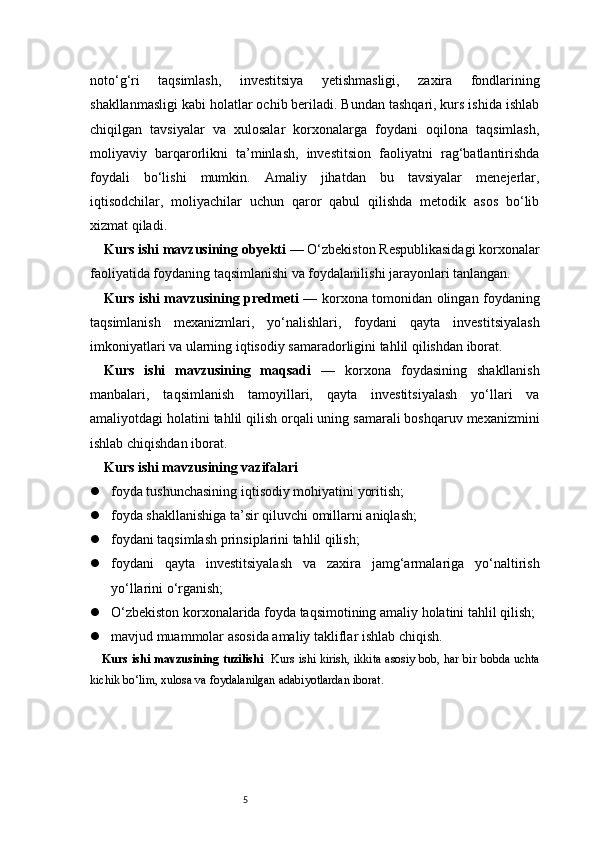 5noto‘g‘ri   taqsimlash,   investitsiya   yetishmasligi,   zaxira   fondlarining
shakllanmasligi kabi holatlar ochib beriladi. Bundan tashqari, kurs ishida ishlab
chiqilgan   tavsiyalar   va   xulosalar   korxonalarga   foydani   oqilona   taqsimlash,
moliyaviy   barqarorlikni   ta’minlash,   investitsion   faoliyatni   rag‘batlantirishda
foydali   bo‘lishi   mumkin.   Amaliy   jihatdan   bu   tavsiyalar   menejerlar,
iqtisodchilar,   moliyachilar   uchun   qaror   qabul   qilishda   metodik   asos   bo‘lib
xizmat qiladi.
Kurs ishi mavzusining obyekti  — O‘zbekiston Respublikasidagi korxonalar
faoliyatida foydaning taqsimlanishi va foydalanilishi jarayonlari tanlangan.
Kurs ishi mavzusining predmeti   — korxona tomonidan olingan foydaning
taqsimlanish   mexanizmlari,   yo‘nalishlari,   foydani   qayta   investitsiyalash
imkoniyatlari va ularning iqtisodiy samaradorligini tahlil qilishdan iborat.
Kurs   ishi   mavzusining   maqsadi   —   korxona   foydasining   shakllanish
manbalari,   taqsimlanish   tamoyillari,   qayta   investitsiyalash   yo‘llari   va
amaliyotdagi holatini tahlil qilish orqali uning samarali boshqaruv mexanizmini
ishlab chiqishdan iborat.
Kurs ishi mavzusining vazifalari
 foyda tushunchasining iqtisodiy mohiyatini yoritish;
 foyda shakllanishiga ta’sir qiluvchi omillarni aniqlash;
 foydani taqsimlash prinsiplarini tahlil qilish;
 foydani   qayta   investitsiyalash   va   zaxira   jamg‘armalariga   yo‘naltirish
yo‘llarini o‘rganish;
 O‘zbekiston korxonalarida foyda taqsimotining amaliy holatini tahlil qilish;
 mavjud muammolar asosida amaliy takliflar ishlab chiqish.
Kurs ishi mavzusining tuzilishi    Kurs ishi kirish, ikkita asosiy bob, har bir bobda uchta
kichik bo‘lim, xulosa va foydalanilgan adabiyotlardan iborat. 