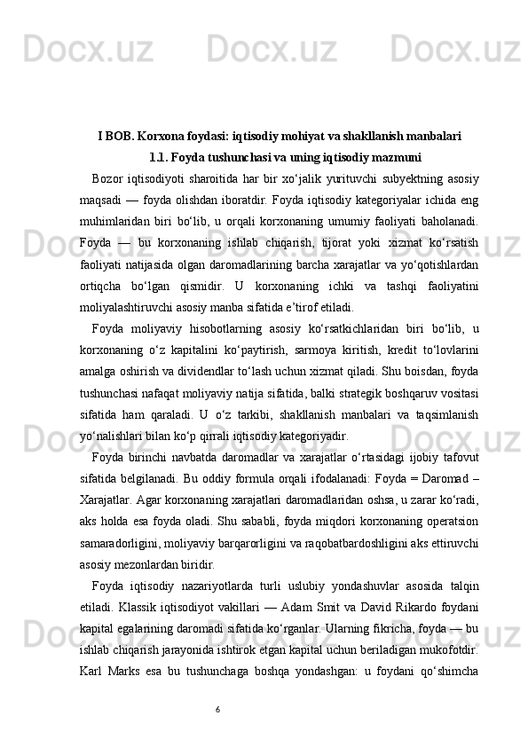 6I BOB. Korxona foydasi: iqtisodiy mohiyat va shakllanish manbalari
1.1. Foyda tushunchasi va uning iqtisodiy mazmuni
Bozor   iqtisodiyoti   sharoitida   har   bir   xo‘jalik   yurituvchi   subyektning   asosiy
maqsadi   —   foyda   olishdan   iboratdir.   Foyda   iqtisodiy   kategoriyalar   ichida   eng
muhimlaridan   biri   bo‘lib,   u   orqali   korxonaning   umumiy   faoliyati   baholanadi.
Foyda   —   bu   korxonaning   ishlab   chiqarish,   tijorat   yoki   xizmat   ko‘rsatish
faoliyati   natijasida  olgan  daromadlarining barcha  xarajatlar  va  yo‘qotishlardan
ortiqcha   bo‘lgan   qismidir.   U   korxonaning   ichki   va   tashqi   faoliyatini
moliyalashtiruvchi asosiy manba sifatida e’tirof etiladi.
Foyda   moliyaviy   hisobotlarning   asosiy   ko‘rsatkichlaridan   biri   bo‘lib,   u
korxonaning   o‘z   kapitalini   ko‘paytirish,   sarmoya   kiritish,   kredit   to‘lovlarini
amalga oshirish va dividendlar to‘lash uchun xizmat qiladi. Shu boisdan, foyda
tushunchasi nafaqat moliyaviy natija sifatida, balki strategik boshqaruv vositasi
sifatida   ham   qaraladi.   U   o‘z   tarkibi,   shakllanish   manbalari   va   taqsimlanish
yo‘nalishlari bilan ko‘p qirrali iqtisodiy kategoriyadir.
Foyda   birinchi   navbatda   daromadlar   va   xarajatlar   o‘rtasidagi   ijobiy   tafovut
sifatida belgilanadi. Bu  oddiy formula  orqali  ifodalanadi:  Foyda = Daromad –
Xarajatlar. Agar korxonaning xarajatlari daromadlaridan oshsa, u zarar ko‘radi,
aks holda esa foyda oladi. Shu sababli, foyda miqdori korxonaning operatsion
samaradorligini, moliyaviy barqarorligini va raqobatbardoshligini aks ettiruvchi
asosiy mezonlardan biridir.
Foyda   iqtisodiy   nazariyotlarda   turli   uslubiy   yondashuvlar   asosida   talqin
etiladi.   Klassik   iqtisodiyot   vakillari   —   Adam   Smit   va   David   Rikardo   foydani
kapital egalarining daromadi sifatida ko‘rganlar. Ularning fikricha, foyda — bu
ishlab chiqarish jarayonida ishtirok etgan kapital uchun beriladigan mukofotdir.
Karl   Marks   esa   bu   tushunchaga   boshqa   yondashgan:   u   foydani   qo‘shimcha 