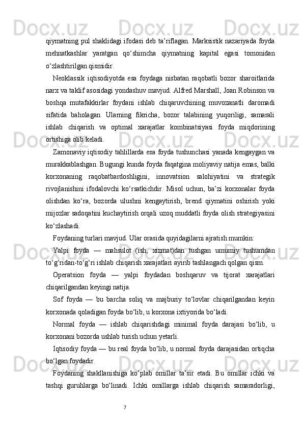 7qiymatning pul shaklidagi ifodasi  deb ta’riflagan. Marksistik nazariyada foyda
mehnatkashlar   yaratgan   qo‘shimcha   qiymatning   kapital   egasi   tomonidan
o‘zlashtirilgan qismidir.
Neoklassik   iqtisodiyotda   esa   foydaga   nisbatan   raqobatli   bozor   sharoitlarida
narx va taklif asosidagi yondashuv mavjud. Alfred Marshall, Joan Robinson va
boshqa   mutafakkirlar   foydani   ishlab   chiqaruvchining   muvozanatli   daromadi
sifatida   baholagan.   Ularning   fikricha,   bozor   talabining   yuqoriligi,   samarali
ishlab   chiqarish   va   optimal   xarajatlar   kombinatsiyasi   foyda   miqdorining
ortishiga olib keladi.
Zamonaviy iqtisodiy tahlillarda esa foyda tushunchasi  yanada kengaygan va
murakkablashgan. Bugungi kunda foyda faqatgina moliyaviy natija emas, balki
korxonaning   raqobatbardoshligini,   innovatsion   salohiyatini   va   strategik
rivojlanishini   ifodalovchi   ko‘rsatkichdir.   Misol   uchun,   ba’zi   korxonalar   foyda
olishdan   ko‘ra,   bozorda   ulushni   kengaytirish,   brend   qiymatini   oshirish   yoki
mijozlar sadoqatini kuchaytirish orqali uzoq muddatli foyda olish strategiyasini
ko‘zlashadi.
Foydaning turlari mavjud. Ular orasida quyidagilarni ajratish mumkin:
Yalpi   foyda   —   mahsulot   (ish,   xizmat)dan   tushgan   umumiy   tushumdan
to‘g‘ridan-to‘g‘ri ishlab chiqarish xarajatlari ayirib tashlangach qolgan qism.
Operatsion   foyda   —   yalpi   foydadan   boshqaruv   va   tijorat   xarajatlari
chiqarilgandan keyingi natija.
Sof   foyda   —   bu   barcha   soliq   va   majburiy   to‘lovlar   chiqarilgandan   keyin
korxonada qoladigan foyda bo‘lib, u korxona ixtiyorida bo‘ladi.
Normal   foyda   —   ishlab   chiqarishdagi   minimal   foyda   darajasi   bo‘lib,   u
korxonani bozorda ushlab turish uchun yetarli.
Iqtisodiy foyda — bu real foyda bo‘lib, u normal foyda darajasidan ortiqcha
bo‘lgan foydadir.
Foydaning   shakllanishiga   ko‘plab   omillar   ta’sir   etadi.   Bu   omillar   ichki   va
tashqi   guruhlarga   bo‘linadi.   Ichki   omillarga   ishlab   chiqarish   samaradorligi, 