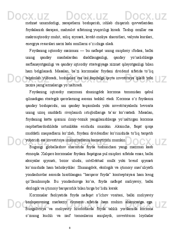 8mehnat   unumdorligi,   xarajatlarni   boshqarish,   ishlab   chiqarish   quvvatlaridan
foydalanish   darajasi,   mahsulot   sifatining   yuqoriligi   kiradi.   Tashqi   omillar   esa
makroiqtisodiy muhit, soliq siyosati, kredit-moliya sharoitlari, valyuta kurslari,
energiya resurslari narxi kabi omillarni o‘z ichiga oladi.
Foydaning   iqtisodiy   mazmuni   —   bu   nafaqat   uning   miqdoriy   ifodasi,   balki
uning   qanday   manbalardan   shakllanganligi,   qanday   yo‘nalishlarga
sarflanayotganligi  va  qanday  iqtisodiy  strategiyaga  xizmat   qilayotganligi  bilan
ham   belgilanadi.   Masalan,   ba’zi   korxonalar   foydani   dividend   sifatida   to‘liq
taqsimlab   yuboradi,   boshqalari   esa   uni   kapitalga   qayta   investitsiya   qiladi   yoki
zaxira jamg‘armalariga yo‘naltiradi.
Foydaning   iqtisodiy   mazmuni   shuningdek   korxona   tomonidan   qabul
qilinadigan   strategik   qarorlarning   asosini   tashkil   etadi.   Korxona   o‘z   foydasini
qanday   boshqarishi,   uni   qanday   taqsimlashi   yoki   investitsiyalashi   bevosita
uning   uzoq   muddatli   rivojlanish   istiqbollariga   ta’sir   ko‘rsatadi.   Masalan,
foydaning   katta   qismini   ilmiy-texnik   yangilanishlarga   yo‘naltirgan   korxona
raqobatbardoshlikda   ustunlikka   erishishi   mumkin.   Aksincha,   faqat   qisqa
muddatli   maqsadlarni   ko‘zlab,   foydani   dividendlar   ko‘rinishida   to‘liq   tarqatib
yuborish esa investitsiya imkoniyatlarini kamaytirishi mumkin.
Bugungi   globallashuv   sharoitida   foyda   tushunchasi   yangi   mazmun   kasb
etmoqda. Xalqaro korxonalar foydani faqatgina pul miqdori sifatida emas, balki
aksiyalar   qiymati,   bozor   ulushi,   intellektual   mulk   yoki   brend   qiymati
ko‘rinishida   ham   baholaydilar.   Shuningdek,   ekologik   va   ijtimoiy   mas’uliyatli
yondashuvlar   asosida   hisoblangan   “barqaror   foyda”   kontseptsiyasi   ham   keng
qo‘llanilmoqda.   Bu   yondashuvga   ko‘ra,   foyda   nafaqat   moliyaviy,   balki
ekologik va ijtimoiy barqarorlik bilan birga bo‘lishi kerak.
Korxonalar   faoliyatida   foyda   nafaqat   o‘lchov   vositasi,   balki   moliyaviy
boshqaruvning   markaziy   elementi   sifatida   ham   muhim   ahamiyatga   ega.
Buxgalteriya   va   moliyaviy   hisobotlarda   foyda   tahlili   yordamida   korxona
o‘zining   kuchli   va   zaif   tomonlarini   aniqlaydi,   investitsion   loyihalar 