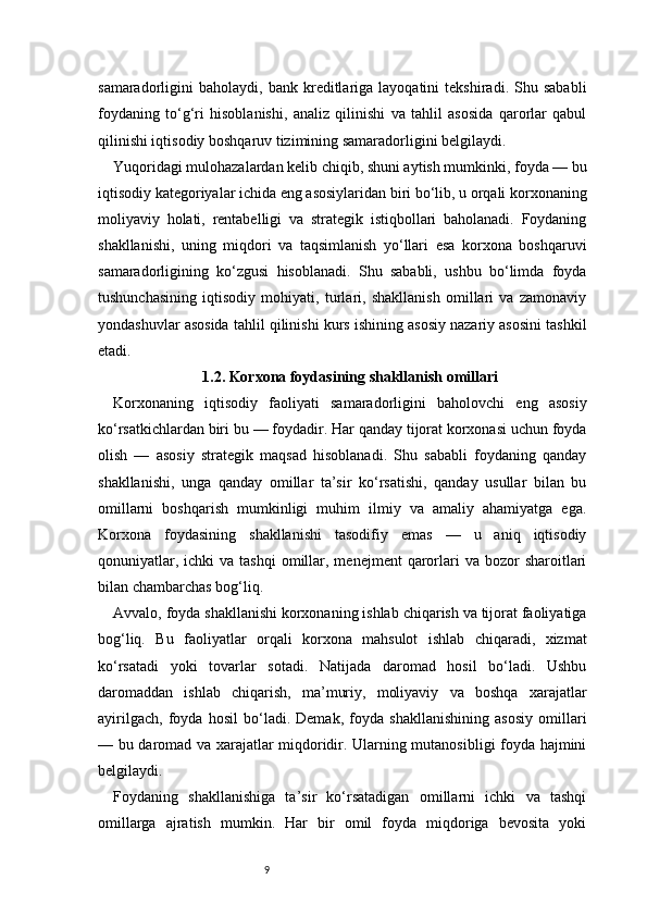 9samaradorligini   baholaydi,   bank  kreditlariga  layoqatini   tekshiradi.  Shu   sababli
foydaning   to‘g‘ri   hisoblanishi,   analiz   qilinishi   va   tahlil   asosida   qarorlar   qabul
qilinishi iqtisodiy boshqaruv tizimining samaradorligini belgilaydi.
Yuqoridagi mulohazalardan kelib chiqib, shuni aytish mumkinki, foyda — bu
iqtisodiy kategoriyalar ichida eng asosiylaridan biri bo‘lib, u orqali korxonaning
moliyaviy   holati,   rentabelligi   va   strategik   istiqbollari   baholanadi.   Foydaning
shakllanishi,   uning   miqdori   va   taqsimlanish   yo‘llari   esa   korxona   boshqaruvi
samaradorligining   ko‘zgusi   hisoblanadi.   Shu   sababli,   ushbu   bo‘limda   foyda
tushunchasining   iqtisodiy   mohiyati,   turlari,   shakllanish   omillari   va   zamonaviy
yondashuvlar asosida tahlil qilinishi kurs ishining asosiy nazariy asosini tashkil
etadi.
1.2. Korxona foydasining shakllanish omillari
Korxonaning   iqtisodiy   faoliyati   samaradorligini   baholovchi   eng   asosiy
ko‘rsatkichlardan biri bu — foydadir. Har qanday tijorat korxonasi uchun foyda
olish   —   asosiy   strategik   maqsad   hisoblanadi.   Shu   sababli   foydaning   qanday
shakllanishi,   unga   qanday   omillar   ta’sir   ko‘rsatishi,   qanday   usullar   bilan   bu
omillarni   boshqarish   mumkinligi   muhim   ilmiy   va   amaliy   ahamiyatga   ega.
Korxona   foydasining   shakllanishi   tasodifiy   emas   —   u   aniq   iqtisodiy
qonuniyatlar,  ichki  va  tashqi  omillar, menejment   qarorlari  va  bozor  sharoitlari
bilan chambarchas bog‘liq.
Avvalo, foyda shakllanishi korxonaning ishlab chiqarish va tijorat faoliyatiga
bog‘liq.   Bu   faoliyatlar   orqali   korxona   mahsulot   ishlab   chiqaradi,   xizmat
ko‘rsatadi   yoki   tovarlar   sotadi.   Natijada   daromad   hosil   bo‘ladi.   Ushbu
daromaddan   ishlab   chiqarish,   ma’muriy,   moliyaviy   va   boshqa   xarajatlar
ayirilgach,   foyda   hosil   bo‘ladi.   Demak,   foyda   shakllanishining   asosiy   omillari
— bu daromad va xarajatlar miqdoridir. Ularning mutanosibligi foyda hajmini
belgilaydi.
Foydaning   shakllanishiga   ta’sir   ko‘rsatadigan   omillarni   ichki   va   tashqi
omillarga   ajratish   mumkin.   Har   bir   omil   foyda   miqdoriga   bevosita   yoki 