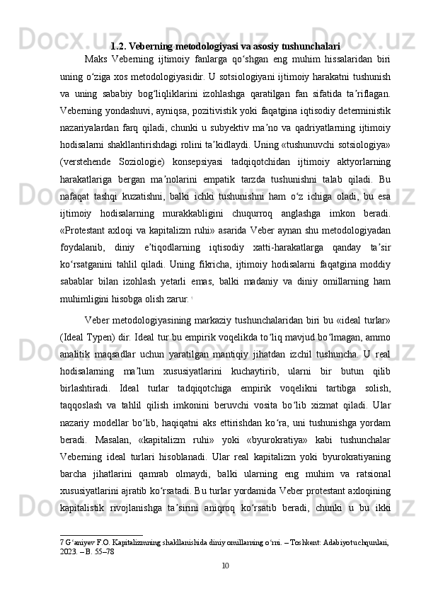 1.2. Veberning metodologiyasi va asosiy tushunchalari
Maks   Veberning   ijtimoiy   fanlarga   qo shgan   eng   muhim   hissalaridan   biriʻ
uning o ziga xos metodologiyasidir. U sotsiologiyani ijtimoiy harakatni tushunish	
ʻ
va   uning   sababiy   bog liqliklarini   izohlashga   qaratilgan   fan   sifatida   ta riflagan.	
ʻ ʼ
Veberning yondashuvi, ayniqsa, pozitivistik yoki faqatgina iqtisodiy deterministik
nazariyalardan   farq   qiladi,   chunki   u   subyektiv   ma no   va   qadriyatlarning   ijtimoiy	
ʼ
hodisalarni shakllantirishdagi rolini ta kidlaydi. Uning «tushunuvchi sotsiologiya»	
ʼ
(verstehende   Soziologie)   konsepsiyasi   tadqiqotchidan   ijtimoiy   aktyorlarning
harakatlariga   bergan   ma nolarini   empatik   tarzda   tushunishni   talab   qiladi.   Bu	
ʼ
nafaqat   tashqi   kuzatishni,   balki   ichki   tushunishni   ham   o z   ichiga   oladi,   bu   esa	
ʻ
ijtimoiy   hodisalarning   murakkabligini   chuqurroq   anglashga   imkon   beradi.
«Protestant  axloqi  va kapitalizm  ruhi» asarida Veber  aynan shu metodologiyadan
foydalanib,   diniy   e tiqodlarning   iqtisodiy   xatti-harakatlarga   qanday   ta sir	
ʼ ʼ
ko rsatganini   tahlil   qiladi.   Uning   fikricha,   ijtimoiy   hodisalarni   faqatgina   moddiy	
ʻ
sabablar   bilan   izohlash   yetarli   emas,   balki   madaniy   va   diniy   omillarning   ham
muhimligini hisobga olish zarur.   7
Veber  metodologiyasining markaziy tushunchalaridan  biri  bu «ideal  turlar»
(Ideal Typen) dir. Ideal tur bu empirik voqelikda to liq mavjud bo lmagan, ammo	
ʻ ʻ
analitik   maqsadlar   uchun   yaratilgan   mantiqiy   jihatdan   izchil   tushuncha.   U   real
hodisalarning   ma lum   xususiyatlarini   kuchaytirib,   ularni   bir   butun   qilib	
ʼ
birlashtiradi.   Ideal   turlar   tadqiqotchiga   empirik   voqelikni   tartibga   solish,
taqqoslash   va   tahlil   qilish   imkonini   beruvchi   vosita   bo lib   xizmat   qiladi.   Ular	
ʻ
nazariy   modellar   bo lib,   haqiqatni   aks   ettirishdan   ko ra,   uni   tushunishga   yordam	
ʻ ʻ
beradi.   Masalan,   «kapitalizm   ruhi»   yoki   «byurokratiya»   kabi   tushunchalar
Veberning   ideal   turlari   hisoblanadi.   Ular   real   kapitalizm   yoki   byurokratiyaning
barcha   jihatlarini   qamrab   olmaydi,   balki   ularning   eng   muhim   va   ratsional
xususiyatlarini ajratib ko rsatadi. Bu turlar yordamida Veber protestant axloqining	
ʻ
kapitalistik   rivojlanishga   ta sirini   aniqroq   ko rsatib   beradi,   chunki   u   bu   ikki	
ʼ ʻ
7  G aniyev F.O. Kapitalizmning shakllanishida diniy omillarning o rni. – Toshkent: Adabiyot uchqunlari,	
ʻ ʻ
2023. – B. 55–78
10 