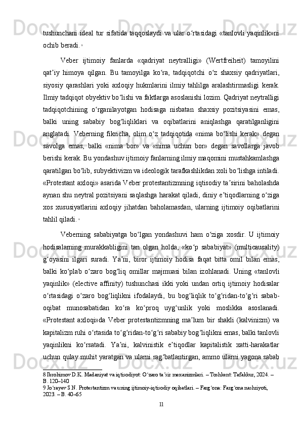 tushunchani ideal tur sifatida taqqoslaydi  va ular o rtasidagi  «tanlovli yaqinlik»niʻ
ochib beradi.   8
Veber   ijtimoiy   fanlarda   «qadriyat   neytralligi»   (Wertfreiheit)   tamoyilini
qat iy   himoya   qilgan.   Bu   tamoyilga   ko ra,   tadqiqotchi   o z   shaxsiy   qadriyatlari,	
ʼ ʻ ʻ
siyosiy   qarashlari   yoki   axloqiy   hukmlarini   ilmiy   tahlilga   aralashtirmasligi   kerak.
Ilmiy tadqiqot obyektiv bo lishi va faktlarga asoslanishi lozim. Qadriyat neytralligi	
ʻ
tadqiqotchining   o rganilayotgan   hodisaga   nisbatan   shaxsiy   pozitsiyasini   emas,	
ʻ
balki   uning   sababiy   bog liqliklari   va   oqibatlarini   aniqlashga   qaratilganligini	
ʻ
anglatadi.   Veberning   fikricha,   olim   o z   tadqiqotida   «nima   bo lishi   kerak»   degan	
ʻ ʻ
savolga   emas,   balki   «nima   bor»   va   «nima   uchun   bor»   degan   savollarga   javob
berishi kerak. Bu yondashuv ijtimoiy fanlarning ilmiy maqomini mustahkamlashga
qaratilgan bo lib, subyektivizm va ideologik tarafkashlikdan xoli bo lishga intiladi.	
ʻ ʻ
«Protestant axloqi» asarida Veber protestantizmning iqtisodiy ta sirini baholashda	
ʼ
aynan shu neytral pozitsiyani saqlashga harakat qiladi, diniy e tiqodlarning o ziga	
ʼ ʻ
xos   xususiyatlarini   axloqiy   jihatdan   baholamasdan,   ularning   ijtimoiy   oqibatlarini
tahlil qiladi.   9
Veberning   sababiyatga   bo lgan   yondashuvi   ham   o ziga   xosdir.   U   ijtimoiy	
ʻ ʻ
hodisalarning   murakkabligini   tan   olgan   holda,   «ko p   sababiyat»   (multicausality)	
ʻ
g oyasini   ilgari   suradi.   Ya ni,   biror   ijtimoiy   hodisa   faqat   bitta   omil   bilan   emas,	
ʻ ʼ
balki   ko plab   o zaro   bog liq   omillar   majmuasi   bilan   izohlanadi.   Uning   «tanlovli	
ʻ ʻ ʻ
yaqinlik»   (elective   affinity)   tushunchasi   ikki   yoki   undan   ortiq   ijtimoiy   hodisalar
o rtasidagi   o zaro   bog liqlikni   ifodalaydi,   bu   bog liqlik   to g ridan-to g ri   sabab-	
ʻ ʻ ʻ ʻ ʻ ʻ ʻ ʻ
oqibat   munosabatidan   ko ra   ko proq   uyg unlik   yoki   moslikka   asoslanadi.	
ʻ ʻ ʻ
«Protestant   axloqi»da   Veber   protestantizmning   ma lum   bir   shakli   (kalvinizm)   va	
ʼ
kapitalizm ruhi o rtasida to g ridan-to g ri sababiy bog liqlikni emas, balki tanlovli	
ʻ ʻ ʻ ʻ ʻ ʻ
yaqinlikni   ko rsatadi.   Ya ni,   kalvinistik   e tiqodlar   kapitalistik   xatti-harakatlar	
ʻ ʼ ʼ
uchun qulay muhit yaratgan va ularni rag batlantirgan, ammo ularni yagona sabab	
ʻ
8  Ibrohimov D.K. Madaniyat va iqtisodiyot: O zaro ta sir mexanizmlari. – Toshkent: Tafakkur, 2024. – 	
ʻ ʼ
B. 120–140
9  Jo rayev S.N. Protestantizm va uning ijtimoiy-iqtisodiy oqibatlari. – Farg ona: Farg ona nashriyoti, 	
ʻ ʻ ʻ
2023. – B. 40–65
11 