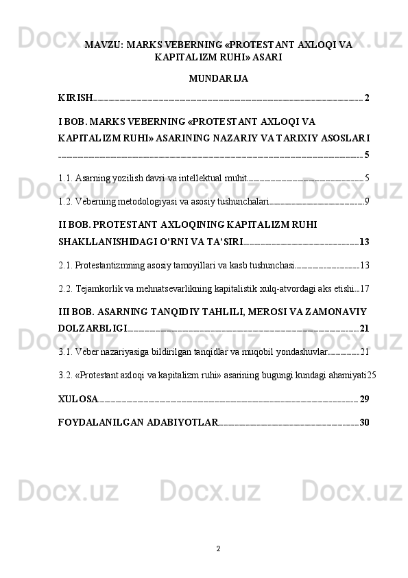 MAVZU: MARKS VEBERNING «PROTESTANT AXLOQI VA
KAPITALIZM RUHI» ASARI
MUNDARIJA
KIRISH ............................................................................................................................................................................ 2
I BOB. MARKS VEBERNING «PROTESTANT AXLOQI VA 
KAPITALIZM RUHI» ASARINING NAZARIY VA TARIXIY ASOSLARI
.................................................................................................................................................................................................. 5
1.1. Asarning yozilish davri va intellektual muhit .......................................................................... 5
1.2. Veberning metodologiyasi va asosiy tushunchalari ............................................................ 9
II BOB. PROTESTANT AXLOQINING KAPITALIZM RUHI 
SHAKLLANISHIDAGI O’RNI VA TA’SIRI ......................................................................... 13
2.1. Protestantizmning asosiy tamoyillari va kasb tushunchasi ........................................ 13
2.2. Tejamkorlik va mehnatsevarlikning kapitalistik xulq-atvordagi aks etishi ... 17
III BOB. ASARNING TANQIDIY TAHLILI, MEROSI VA ZAMONAVIY 
DOLZARBLIGI ................................................................................................................................................... 21
3.1. Veber nazariyasiga bildirilgan tanqidlar va muqobil yondashuvlar .................... 21
3.2. «Protestant axloqi va kapitalizm ruhi» asarining bugungi kundagi ahamiyati 25
XULOSA ..................................................................................................................................................................... 29
FOYDALANILGAN ADABIYOTLAR ......................................................................................... 30
2 