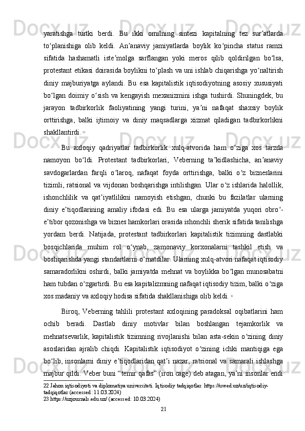 yaratishga   turtki   berdi.   Bu   ikki   omilning   sintezi   kapitalning   tez   sur atlardaʼ
to planishiga   olib   keldi.   An anaviy   jamiyatlarda   boylik   ko pincha   status   ramzi	
ʻ ʼ ʻ
sifatida   hashamatli   iste molga   sarflangan   yoki   meros   qilib   qoldirilgan   bo lsa,	
ʼ ʻ
protestant etikasi doirasida boylikni to plash va uni ishlab chiqarishga yo naltirish	
ʻ ʻ
diniy   majburiyatga   aylandi.   Bu   esa   kapitalistik   iqtisodiyotning   asosiy   xususiyati
bo lgan   doimiy   o sish   va   kengayish   mexanizmini   ishga   tushirdi.   Shuningdek,   bu	
ʻ ʻ
jarayon   tadbirkorlik   faoliyatining   yangi   turini,   ya ni   nafaqat   shaxsiy   boylik	
ʼ
orttirishga,   balki   ijtimoiy   va   diniy   maqsadlarga   xizmat   qiladigan   tadbirkorlikni
shakllantirdi.   22
Bu   axloqiy   qadriyatlar   tadbirkorlik   xulq-atvorida   ham   o ziga   xos   tarzda	
ʻ
namoyon   bo ldi.   Protestant   tadbirkorlari,   Veberning   ta kidlashicha,   an anaviy	
ʻ ʼ ʼ
savdogarlardan   farqli   o laroq,   nafaqat   foyda   orttirishga,   balki   o z   bizneslarini	
ʻ ʻ
tizimli, ratsional  va vijdonan boshqarishga intilishgan. Ular o z ishlarida halollik,	
ʻ
ishonchlilik   va   qat iyatlilikni   namoyish   etishgan,   chunki   bu   fazilatlar   ularning	
ʼ
diniy   e tiqodlarining   amaliy   ifodasi   edi.   Bu   esa   ularga   jamiyatda   yuqori   obro -	
ʼ ʻ
e tibor qozonishga va biznes hamkorlari orasida ishonchli sherik sifatida tanilishga	
ʼ
yordam   berdi.   Natijada,   protestant   tadbirkorlari   kapitalistik   tizimning   dastlabki
bosqichlarida   muhim   rol   o ynab,   zamonaviy   korxonalarni   tashkil   etish   va	
ʻ
boshqarishda yangi standartlarni o rnatdilar. Ularning xulq-atvori nafaqat iqtisodiy	
ʻ
samaradorlikni   oshirdi,   balki   jamiyatda   mehnat   va   boylikka   bo lgan   munosabatni	
ʻ
ham tubdan o zgartirdi. Bu esa kapitalizmning nafaqat iqtisodiy tizim, balki o ziga	
ʻ ʻ
xos madaniy va axloqiy hodisa sifatida shakllanishiga olib keldi.   23
Biroq,   Veberning   tahlili   protestant   axloqining   paradoksal   oqibatlarini   ham
ochib   beradi.   Dastlab   diniy   motivlar   bilan   boshlangan   tejamkorlik   va
mehnatsevarlik,   kapitalistik   tizimning   rivojlanishi   bilan   asta-sekin   o zining   diniy	
ʻ
asoslaridan   ajralib   chiqdi.   Kapitalistik   iqtisodiyot   o zining   ichki   mantiqiga   ega	
ʻ
bo lib,   insonlarni   diniy   e tiqodlaridan   qat i   nazar,   ratsional   va   samarali   ishlashga	
ʻ ʼ ʼ
majbur qildi. Veber buni “temir qafas” (iron cage) deb atagan, ya ni insonlar endi	
ʼ
22  Jahon iqtisodiyoti va diplomatiya universiteti. Iqtisodiy tadqiqotlar. https://uwed.uz/uz/iqtisodiy-
tadqiqotlar (accessed: 11.03.2024)
23  https://uzjournals.edu.uz/ (accessed: 10.03.2024)
21 