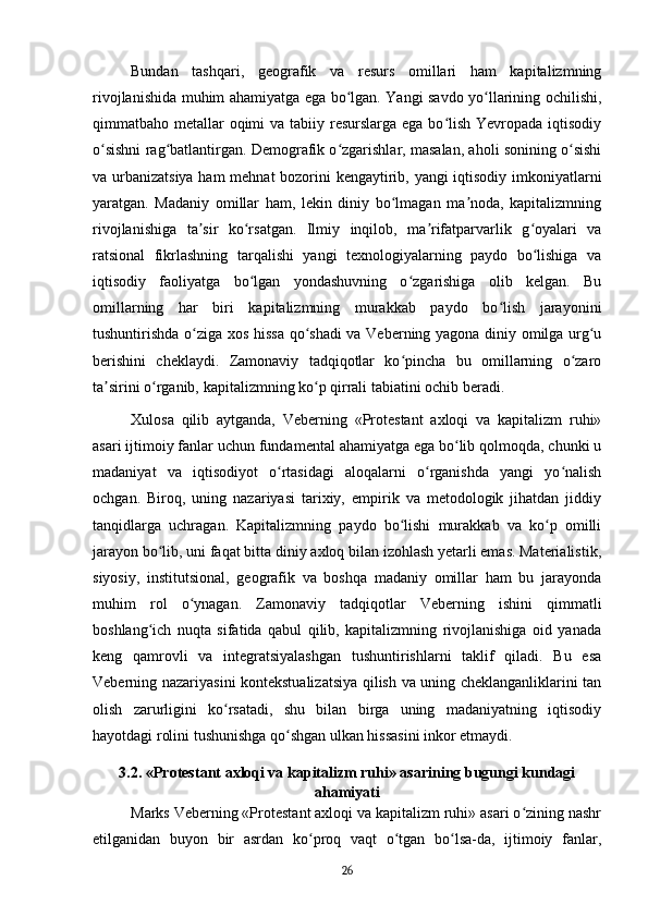 Bundan   tashqari,   geografik   va   resurs   omillari   ham   kapitalizmning
rivojlanishida muhim ahamiyatga ega bo lgan. Yangi savdo yo llarining ochilishi,ʻ ʻ
qimmatbaho metallar  oqimi  va tabiiy resurslarga ega bo lish Yevropada iqtisodiy	
ʻ
o sishni rag batlantirgan. Demografik o zgarishlar, masalan, aholi sonining o sishi	
ʻ ʻ ʻ ʻ
va urbanizatsiya ham  mehnat bozorini kengaytirib, yangi iqtisodiy imkoniyatlarni
yaratgan.   Madaniy   omillar   ham,   lekin   diniy   bo lmagan   ma noda,   kapitalizmning	
ʻ ʼ
rivojlanishiga   ta sir   ko rsatgan.   Ilmiy   inqilob,   ma rifatparvarlik   g oyalari   va	
ʼ ʻ ʼ ʻ
ratsional   fikrlashning   tarqalishi   yangi   texnologiyalarning   paydo   bo lishiga   va	
ʻ
iqtisodiy   faoliyatga   bo lgan   yondashuvning   o zgarishiga   olib   kelgan.   Bu	
ʻ ʻ
omillarning   har   biri   kapitalizmning   murakkab   paydo   bo lish   jarayonini	
ʻ
tushuntirishda o ziga xos hissa  qo shadi  va Veberning yagona diniy omilga urg u	
ʻ ʻ ʻ
berishini   cheklaydi.   Zamonaviy   tadqiqotlar   ko pincha   bu   omillarning   o zaro	
ʻ ʻ
ta sirini o rganib, kapitalizmning ko p qirrali tabiatini ochib beradi.	
ʼ ʻ ʻ
Xulosa   qilib   aytganda,   Veberning   «Protestant   axloqi   va   kapitalizm   ruhi»
asari ijtimoiy fanlar uchun fundamental ahamiyatga ega bo lib qolmoqda, chunki u	
ʻ
madaniyat   va   iqtisodiyot   o rtasidagi   aloqalarni   o rganishda   yangi   yo nalish	
ʻ ʻ ʻ
ochgan.   Biroq,   uning   nazariyasi   tarixiy,   empirik   va   metodologik   jihatdan   jiddiy
tanqidlarga   uchragan.   Kapitalizmning   paydo   bo lishi   murakkab   va   ko p   omilli	
ʻ ʻ
jarayon bo lib, uni faqat bitta diniy axloq bilan izohlash yetarli emas. Materialistik,	
ʻ
siyosiy,   institutsional,   geografik   va   boshqa   madaniy   omillar   ham   bu   jarayonda
muhim   rol   o ynagan.   Zamonaviy   tadqiqotlar   Veberning   ishini   qimmatli	
ʻ
boshlang ich   nuqta   sifatida   qabul   qilib,   kapitalizmning   rivojlanishiga   oid   yanada	
ʻ
keng   qamrovli   va   integratsiyalashgan   tushuntirishlarni   taklif   qiladi.   Bu   esa
Veberning nazariyasini kontekstualizatsiya qilish va uning cheklanganliklarini tan
olish   zarurligini   ko rsatadi,   shu   bilan   birga   uning   madaniyatning   iqtisodiy	
ʻ
hayotdagi rolini tushunishga qo shgan ulkan hissasini inkor etmaydi.	
ʻ
3.2. «Protestant axloqi va kapitalizm ruhi» asarining bugungi kundagi
ahamiyati
Marks Veberning «Protestant axloqi va kapitalizm ruhi» asari o zining nashr	
ʻ
etilganidan   buyon   bir   asrdan   ko proq   vaqt   o tgan   bo lsa-da,   ijtimoiy   fanlar,	
ʻ ʻ ʻ
26 