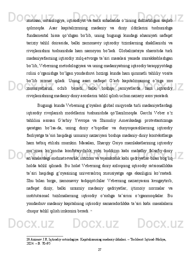 xususan, sotsiologiya, iqtisodiyot va tarix sohalarida o zining dolzarbligini saqlabʻ
qolmoqda.   Asar   kapitalizmning   madaniy   va   diniy   ildizlarini   tushunishga
fundamental   hissa   qo shgan   bo lib,   uning   bugungi   kundagi   ahamiyati   nafaqat	
ʻ ʻ
tarixiy   tahlil   doirasida,   balki   zamonaviy   iqtisodiy   tizimlarning   shakllanishi   va
rivojlanishini   tushunishda   ham   namoyon   bo ladi.   Globalizatsiya   sharoitida   turli	
ʻ
madaniyatlarning iqtisodiy  xulq-atvorga  ta siri   masalasi  yanada  murakkablashgan	
ʼ
bo lib, Veberning metodologiyasi va uning madaniyatning iqtisodiy taraqqiyotdagi	
ʻ
rolini o rganishga bo lgan yondashuvi hozirgi kunda ham qimmatli tahliliy vosita	
ʻ ʻ
bo lib   xizmat   qiladi.   Uning   asari   nafaqat   G arb   kapitalizmining   o ziga   xos	
ʻ ʻ ʻ
xususiyatlarini   ochib   beradi,   balki   boshqa   jamiyatlarda   ham   iqtisodiy
rivojlanishning madaniy-diniy asoslarini tahlil qilish uchun nazariy asos yaratadi.
Bugungi kunda Veberning g oyalari global miqyosda turli madaniyatlardagi	
ʻ
iqtisodiy   rivojlanish   modellarini   tushunishda   qo llanilmoqda.   Garchi   Veber   o z	
ʻ ʻ
tahlilini   asosan   G arbiy   Yevropa   va   Shimoliy   Amerikadagi   protestantizmga	
ʻ
qaratgan   bo lsa-da,   uning   diniy   e tiqodlar   va   dunyoqarashlarning   iqtisodiy	
ʻ ʼ
faoliyatga ta siri haqidagi umumiy nazariyasi boshqa madaniy-diniy kontekstlarga
ʼ
ham   tatbiq   etilishi   mumkin.   Masalan,   Sharqiy   Osiyo   mamlakatlarining   iqtisodiy
mo jizasi   ko pincha   konfutsiychilik   yoki   buddizm   kabi   mahalliy   falsafiy-diniy	
ʻ ʻ
an analardagi mehnatsevarlik, intizom va tejamkorlik kabi qadriyatlar bilan bog liq
ʼ ʻ
holda   tahlil   qilinadi.   Bu   holat   Veberning   diniy   axloqning   iqtisodiy   ratsionallikka
ta siri   haqidagi   g oyasining   universalroq   xususiyatga   ega   ekanligini   ko rsatadi.
ʼ ʻ ʻ
Shu   bilan   birga,   zamonaviy   tadqiqotchilar   Veberning   nazariyasini   kengaytirib,
nafaqat   diniy,   balki   umumiy   madaniy   qadriyatlar,   ijtimoiy   normalar   va
institutsional   tuzilmalarning   iqtisodiy   o sishga   ta sirini   o rganmoqdalar.   Bu	
ʻ ʼ ʻ
yondashuv   madaniy   kapitalning   iqtisodiy   samaradorlikka   ta siri   kabi   masalalarni	
ʼ
chuqur tahlil qilish imkonini beradi.   28
28  Azimov J.R. Iqtisodiy sotsiologiya: Kapitalizmning madaniy ildizlari. – Toshkent: Iqtisod-Moliya, 
2024. – B. 70–95
27 