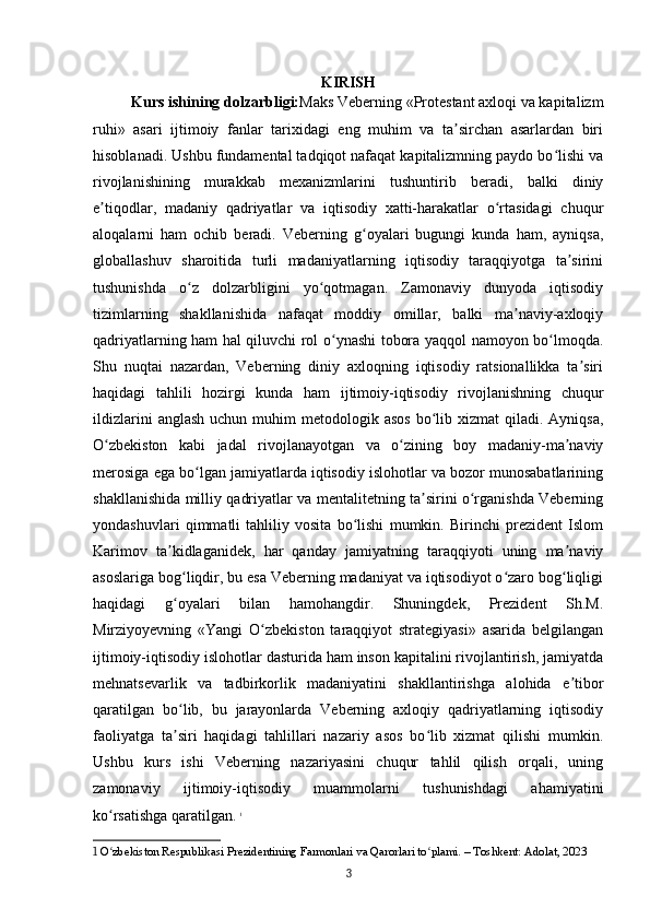 KIRISH
Kurs ishining dolzarbligi: Maks Veberning «Protestant axloqi va kapitalizm
ruhi»   asari   ijtimoiy   fanlar   tarixidagi   eng   muhim   va   ta sirchan   asarlardan   biriʼ
hisoblanadi. Ushbu fundamental tadqiqot nafaqat kapitalizmning paydo bo lishi va	
ʻ
rivojlanishining   murakkab   mexanizmlarini   tushuntirib   beradi,   balki   diniy
e tiqodlar,   madaniy   qadriyatlar   va   iqtisodiy   xatti-harakatlar   o rtasidagi   chuqur	
ʼ ʻ
aloqalarni   ham   ochib   beradi.   Veberning   g oyalari   bugungi   kunda   ham,   ayniqsa,	
ʻ
globallashuv   sharoitida   turli   madaniyatlarning   iqtisodiy   taraqqiyotga   ta sirini	
ʼ
tushunishda   o z   dolzarbligini   yo qotmagan.   Zamonaviy   dunyoda   iqtisodiy	
ʻ ʻ
tizimlarning   shakllanishida   nafaqat   moddiy   omillar,   balki   ma naviy-axloqiy	
ʼ
qadriyatlarning ham hal qiluvchi rol o ynashi tobora yaqqol namoyon bo lmoqda.	
ʻ ʻ
Shu   nuqtai   nazardan,   Veberning   diniy   axloqning   iqtisodiy   ratsionallikka   ta siri	
ʼ
haqidagi   tahlili   hozirgi   kunda   ham   ijtimoiy-iqtisodiy   rivojlanishning   chuqur
ildizlarini   anglash  uchun  muhim   metodologik asos   bo lib  xizmat  qiladi.  Ayniqsa,	
ʻ
O zbekiston   kabi   jadal   rivojlanayotgan   va   o zining   boy   madaniy-ma naviy	
ʻ ʻ ʼ
merosiga ega bo lgan jamiyatlarda iqtisodiy islohotlar va bozor munosabatlarining	
ʻ
shakllanishida milliy qadriyatlar va mentalitetning ta sirini o rganishda Veberning	
ʼ ʻ
yondashuvlari   qimmatli   tahliliy   vosita   bo lishi   mumkin.   Birinchi   prezident   Islom	
ʻ
Karimov   ta kidlaganidek,   har   qanday   jamiyatning   taraqqiyoti   uning   ma naviy	
ʼ ʼ
asoslariga bog liqdir, bu esa Veberning madaniyat va iqtisodiyot o zaro bog liqligi	
ʻ ʻ ʻ
haqidagi   g oyalari   bilan   hamohangdir.   Shuningdek,   Prezident   Sh.M.
ʻ
Mirziyoyevning   «Yangi   O zbekiston   taraqqiyot   strategiyasi»   asarida   belgilangan	
ʻ
ijtimoiy-iqtisodiy islohotlar dasturida ham inson kapitalini rivojlantirish, jamiyatda
mehnatsevarlik   va   tadbirkorlik   madaniyatini   shakllantirishga   alohida   e tibor	
ʼ
qaratilgan   bo lib,   bu   jarayonlarda   Veberning   axloqiy   qadriyatlarning   iqtisodiy	
ʻ
faoliyatga   ta siri   haqidagi   tahlillari   nazariy   asos   bo lib   xizmat   qilishi   mumkin.
ʼ ʻ
Ushbu   kurs   ishi   Veberning   nazariyasini   chuqur   tahlil   qilish   orqali,   uning
zamonaviy   ijtimoiy-iqtisodiy   muammolarni   tushunishdagi   ahamiyatini
ko rsatishga qaratilgan.	
ʻ   1
1  O zbekiston Respublikasi Prezidentining Farmonlari va Qarorlari to plami. – Toshkent: Adolat, 2023
ʻ ʻ
3 