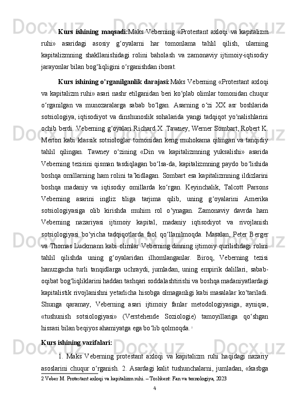 Kurs   ishining   maqsadi: Maks   Veberning   «Protestant   axloqi   va   kapitalizm
ruhi»   asaridagi   asosiy   g oyalarni   har   tomonlama   tahlil   qilish,   ularningʻ
kapitalizmning   shakllanishidagi   rolini   baholash   va   zamonaviy   ijtimoiy-iqtisodiy
jarayonlar bilan bog liqligini o rganishdan iborat.	
ʻ ʻ
Kurs ishining o’rganilganlik darajasi: Maks Veberning «Protestant  axloqi
va kapitalizm ruhi» asari nashr etilganidan beri ko plab olimlar tomonidan chuqur	
ʻ
o rganilgan   va   munozaralarga   sabab   bo lgan.   Asarning   o zi   XX   asr   boshlarida	
ʻ ʻ ʻ
sotsiologiya,   iqtisodiyot   va  dinshunoslik   sohalarida   yangi   tadqiqot   yo nalishlarini	
ʻ
ochib berdi. Veberning g oyalari Richard X. Tawney, Werner Sombart, Robert K.	
ʻ
Merton kabi  klassik  sotsiologlar tomonidan keng muhokama qilingan va tanqidiy
tahlil   qilingan.   Tawney   o zining   «Din   va   kapitalizmning   yuksalishi»   asarida	
ʻ
Veberning tezisini  qisman tasdiqlagan bo lsa-da, kapitalizmning paydo bo lishida	
ʻ ʻ
boshqa omillarning ham rolini ta kidlagan. Sombart esa kapitalizmning ildizlarini	
ʼ
boshqa   madaniy   va   iqtisodiy   omillarda   ko rgan.   Keyinchalik,   Talcott   Parsons	
ʻ
Veberning   asarini   ingliz   tiliga   tarjima   qilib,   uning   g oyalarini   Amerika	
ʻ
sotsiologiyasiga   olib   kirishda   muhim   rol   o ynagan.   Zamonaviy   davrda   ham	
ʻ
Veberning   nazariyasi   ijtimoiy   kapital,   madaniy   iqtisodiyot   va   rivojlanish
sotsiologiyasi   bo yicha   tadqiqotlarda   faol   qo llanilmoqda.   Masalan,   Peter   Berger	
ʻ ʻ
va Thomas Luckmann kabi olimlar Veberning dinning ijtimoiy qurilishdagi rolini
tahlil   qilishda   uning   g oyalaridan   ilhomlanganlar.   Biroq,   Veberning   tezisi	
ʻ
hanuzgacha   turli   tanqidlarga   uchraydi,   jumladan,   uning   empirik   dalillari,   sabab-
oqibat bog liqliklarini haddan tashqari soddalashtirishi va boshqa madaniyatlardagi	
ʻ
kapitalistik rivojlanishni yetarlicha hisobga olmaganligi kabi masalalar ko tariladi.	
ʻ
Shunga   qaramay,   Veberning   asari   ijtimoiy   fanlar   metodologiyasiga,   ayniqsa,
«tushunish   sotsiologiyasi»   (Verstehende   Soziologie)   tamoyillariga   qo shgan	
ʻ
hissasi bilan beqiyos ahamiyatga ega bo lib qolmoqda.	
ʻ   2
Kurs ishining vazifalari:
1.   Maks   Veberning   protestant   axloqi   va   kapitalizm   ruhi   haqidagi   nazariy
asoslarini   chuqur   o rganish.   2.   Asardagi   kalit   tushunchalarni,   jumladan,   «kasbga	
ʻ
2  Veber M. Protestant axloqi va kapitalizm ruhi. – Toshkent: Fan va texnologiya, 2023
4 