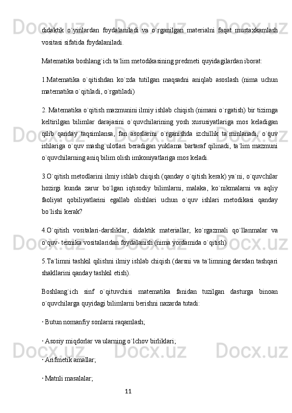 11didaktik   o`yinlardan   foydalaniladi   va   o`rganilgan   materialni   faqat   mustaxkamlash
vositasi sifatida foydalaniladi.
Matematika boshlang`ich ta`lim metodikasining predmeti quyidagilardan iborat:
1.Matematika   o`qitishdan   ko`zda   tutilgan   maqsadni   aniqlab   asoslash   (nima   uchun
matematika o`qitiladi, o`rgatiladi)
2. Matematika o`qitish mazmunini ilmiy ishlab chiqish (nimani o`rgatish) bir tizimga
keltirilgan   bilimlar   darajasini   o`quvchilarining   yosh   xususiyatlariga   mos   keladigan
qilib   qanday   taqsimlansa,   fan   asoslarini   o`rganishda   izchillik   ta`minlanadi,   o`quv
ishlariga   o`quv   mashg`ulotlari   beradigan   yuklama   bartaraf   qilinadi,   ta`lim   mazmuni
o`quvchilarning aniq bilim olish imkoniyatlariga mos keladi.
3.O`qitish metodlarini ilmiy ishlab chiqish (qanday o`qitish kerak) ya`ni, o`quvchilar
hozirgi   kunda   zarur   bo`lgan   iqtisodiy   bilimlarni,   malaka,   ko`nikmalarni   va   aqliy
faoliyat   qobiliyatlarini   egallab   olishlari   uchun   o`quv   ishlari   metodikasi   qanday
bo`lishi kerak?
4.O`qitish   vositalari-darsliklar,   didaktik   materiallar,   ko`rgazmali   qo`llanmalar   va
o`quv- texnika vositalaridan foydalanish (nima yordamida o`qitish)
5.Ta`limni tashkil qilishni ilmiy ishlab chiqish (darsni va ta`limning darsdan tashqari
shakllarini qanday tashkil etish). 
Boshlang`ich   sinf   o`qituvchisi   matematika   fanidan   tuzilgan   dasturga   binoan
o`quvchilarga quyidagi bilimlarni berishni nazarda tutadi:
· Butun nomanfiy sonlarni raqamlash;
· Asosiy miqdorlar va ularning o`lchov birliklari;
· Arifmetik amallar;
· Matnli masalalar; 