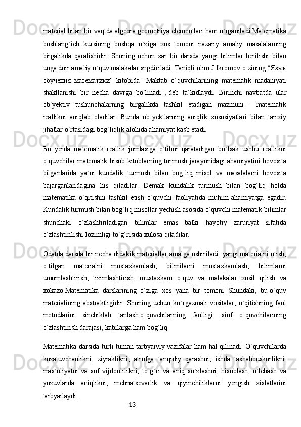 13material bilan bir vaqtda algebra geometriya elementlari ham o`rganiladi.Matematika
boshlang`ich   kursining   boshqa   o`ziga   xos   tomoni   nazariy   amaliy   masalalarning
birgalikda   qaralishidir.   Shuning   uchun   xar   bir   darsda   yangi   bilimlar   berilishi   bilan
unga doir amaliy o`quv malakalar sngdiriladi. Taniqli olim J.Ikromov o`zining “Язык
обучения   математики”   kitobida   "Maktab   o`quvchilarining   matematik   madaniyati
shakllanishi   bir   necha   davrga   bo`linadi",-deb   ta`kidlaydi.   Birinchi   navbatda   ular
ob`yektiv   tushunchalarning   birgalikda   tashkil   etadigan   mazmuni   —matematik
reallikni   aniqlab   oladilar.   Bunda   ob`yektlarning   aniqlik   xususiyatlari   bilan   tarixiy
jihatlar o`rtasidagi bog`liqlik alohida ahamiyat kasb etadi.
Bu   yerda   matematik   reallik   jumlasiga   e`tibor   qaratadigan   bo`lsak   ushbu   reallikni
o`quvchilar matematik hisob kitoblarning turmush jarayonidagi ahamiyatini bevosita
bilganlarida   ya`ni   kundalik   turmush   bilan   bog`liq   misol   va   masalalarni   bevosita
bajarganlaridagina   his   qiladilar.   Demak   kundalik   turmush   bilan   bog`liq   holda
matematika   o`qitishni   tashkil   etish   o`quvchi   faoliyatida   muhim   ahamiyatga   egadir.
Kundalik turmush bilan bog`liq misollar yechish asosida o`quvchi matematik bilimlar
shunchaki   o`zlashtiriladigan   bilimlar   emas   balki   hayotiy   zaruriyat   sifatida
o`zlashtirilishi lozimligi to`g`risida xulosa qiladilar.
Odatda darsda bir necha didakik materiallar amalga oshiriladi: yangi materialni utish;
o`tilgan   materialni   mustaxkamlash;   bilmilarni   mustaxkamlash;   bilimlarni
umumlashtirish,   tizimlashtirish;   mustaxkam   o`quv   va   malakalar   xosil   qilish   va
xokazo.Matematika   darslarining   o`ziga   xos   yana   bir   tomoni   Shundaki,   bu-o`quv
materialining   abstraktligidir.   Shuning   uchun   ko`rgazmali   vositalar,   o`qitishning   faol
metodlarini   sinchiklab   tanlash,o`quvchilarning   faolligi,   sinf   o`quvchilarining
o`zlashtirish darajasi, kabilarga ham bog`liq.
Matematika darsida turli tuman tarbyaiviy vazifalar ham hal qilinadi. O`quvchilarda
kuzatuvchanlikni,   ziyraklikni,   atrofga   tanqidiy   qarashni,   ishda   tashabbuskorlikni,
mas`uliyatni   va   sof   vijdonlilikni,   to`g`ri   va   aniq   so`zlashni,   hisoblash,   o`lchash   va
yozuvlarda   aniqlikni,   mehnatsevarlik   va   qiyinchiliklarni   yengish   xislatlarini
tarbyailaydi. 