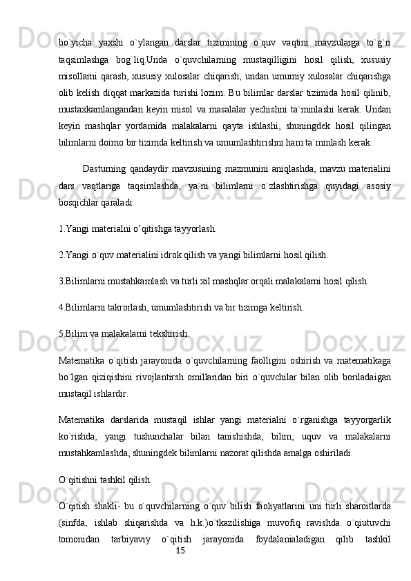 15bo`yicha   yaxshi   o`ylangan   darslar   tizimining   o`quv   vaqtini   mavzularga   to`g`ri
taqsimlashga   bog`liq.Unda   o`quvchilarning   mustaqilligini   hosil   qilish,   xususiy
misollarni  qarash,  xususiy  xulosalar  chiqarish,  undan  umumiy  xulosalar   chiqarishga
olib kelish diqqat markazida turishi lozim. Bu bilimlar darslar tizimida hosil qilinib,
mustaxkamlangandan   keyin   misol   va   masalalar   yechishni   ta`minlashi   kerak.   Undan
keyin   mashqlar   yordamida   malakalarni   qayta   ishlashi,   shuningdek   hosil   qilingan
bilimlarni doimo bir tizimda keltirish va umumlashtirishni ham ta`minlash kerak.
Dasturning   qandaydir   mavzusining   mazmunini   aniqlashda,   mavzu   materialini
dars   vaqtlariga   taqsimlashda,   ya`ni   bilimlarni   o`zlashtirishga   quyidagi   asosiy
bosqichlar qaraladi:
1.Yangi materialni o’qitishga tayyorlash.
2.Yangi o`quv materialini idrok qilish va yangi bilimlarni hosil qilish.
3.Bilimlarni mustahkamlash va turli xil mashqlar orqali malakalarni hosil qilish.
4.Bilimlarni takrorlash, umumlashtirish va bir tizimga keltirish.
5.Bilim va malakalarni tekshirish.
Matematika   o`qitish   jarayonida   o`quvchilarning   faolligini   oshirish   va   matematikaga
bo`lgan   qiziqishini   rivojlantirsh   omillaridan   biri   o`quvchilar   bilan   olib   boriladaigan
mustaqil ishlardir.
Matematika   darslarida   mustaqil   ishlar   yangi   materialni   o`rganishga   tayyorgarlik
ko`rishda,   yangi   tushunchalar   bilan   tanishishda,   bilim,   uquv   va   malakalarni
mustahkamlashda, shuningdek bilimlarni nazorat qilishda amalga oshiriladi.
O`qitishni tashkil qilish.
O`qitish   shakli-   bu   o`quvchilarning   o`quv   bilish   faoliyatlarini   uni   turli   sharoitlarda
(sinfda,   ishlab   shiqarishda   va   h.k.)o`tkazilishiga   muvofiq   ravishda   o`qiutuvchi
tomonidan   tarbiyaviy   o`qitish   jarayonida   foydalanialadigan   qilib   tashkil 
