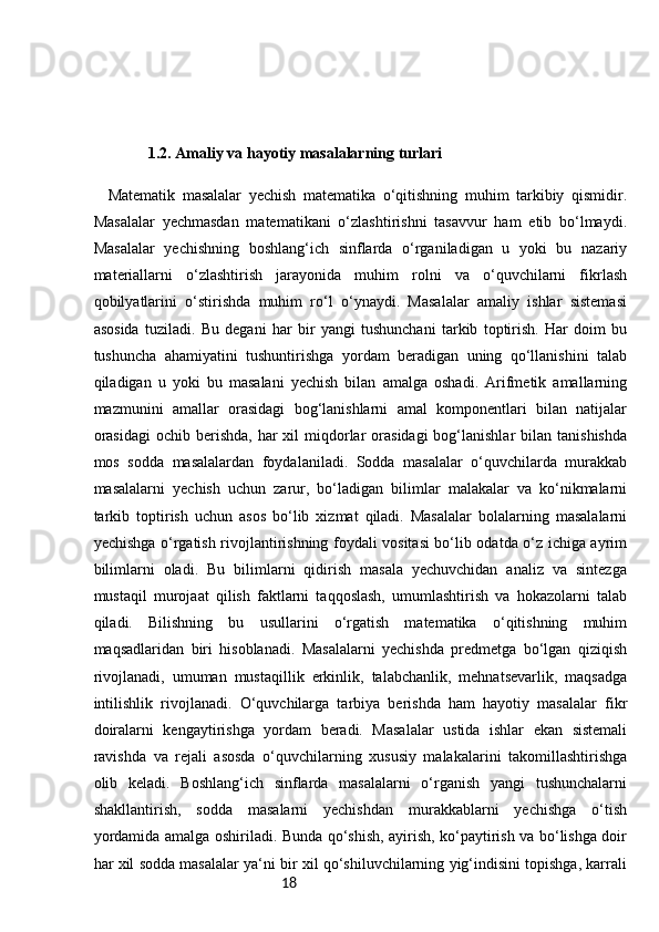 181.2.  Amaliy va hayotiy masalalarning turlari  
    Matematik   masalalar   yechish   matematika   o‘qitishning   muhim   tarkibiy   qismidir.
Masalalar   yechmasdan   matematikani   o‘zlashtirishni   tasavvur   ham   etib   bo‘lmaydi.
Masalalar   yechishning   boshlang‘ich   sinflarda   o‘rganiladigan   u   yoki   bu   nazariy
materiallarni   o‘zlashtirish   jarayonida   muhim   rolni   va   o‘quvchilarni   fikrlash
qobilyatlarini   o‘stirishda   muhim   ro‘l   o‘ynaydi.   Masalalar   amaliy   ishlar   sistemasi
asosida   tuziladi.   Bu   degani   har   bir   yangi   tushunchani   tarkib   toptirish.   Har   doim   bu
tushuncha   ahamiyatini   tushuntirishga   yordam   beradigan   uning   qo‘llanishini   talab
qiladigan   u   yoki   bu   masalani   yechish   bilan   amalga   oshadi.   Arifmetik   amallarning
mazmunini   amallar   orasidagi   bog‘lanishlarni   amal   komponentlari   bilan   natijalar
orasidagi   ochib berishda,  har  xil   miqdorlar  orasidagi   bog‘lanishlar  bilan  tanishishda
mos   sodda   masalalardan   foydalaniladi.   Sodda   masalalar   o‘quvchilarda   murakkab
masalalarni   yechish   uchun   zarur,   bo‘ladigan   bilimlar   malakalar   va   ko‘nikmalarni
tarkib   toptirish   uchun   asos   bo‘lib   xizmat   qiladi.   Masalalar   bolalarning   masalalarni
yechishga o‘rgatish rivojlantirishning foydali vositasi bo‘lib odatda o‘z ichiga ayrim
bilimlarni   oladi.   Bu   bilimlarni   qidirish   masala   yechuvchidan   analiz   va   sintezga
mustaqil   murojaat   qilish   faktlarni   taqqoslash,   umumlashtirish   va   hokazolarni   talab
qiladi.   Bilishning   bu   usullarini   o‘rgatish   matematika   o‘qitishning   muhim
maqsadlaridan   biri   hisoblanadi.   Masalalarni   yechishda   predmetga   bo‘lgan   qiziqish
rivojlanadi,   umuman   mustaqillik   erkinlik,   talabchanlik,   mehnatsevarlik,   maqsadga
intilishlik   rivojlanadi.   O‘quvchilarga   tarbiya   berishda   ham   hayotiy   masalalar   fikr
doiralarni   kengaytirishga   yordam   beradi.   Masalalar   ustida   ishlar   ekan   sistemali
ravishda   va   rejali   asosda   o‘quvchilarning   xususiy   malakalarini   takomillashtirishga
olib   keladi.   Boshlang‘ich   sinflarda   masalalarni   o‘rganish   yangi   tushunchalarni
shakllantirish,   sodda   masalarni   yechishdan   murakkablarni   yechishga   o‘tish
yordamida amalga oshiriladi. Bunda qo‘shish, ayirish, ko‘paytirish va bo‘lishga doir
har xil sodda masalalar ya‘ni bir xil qo‘shiluvchilarning yig‘indisini topishga, karrali 