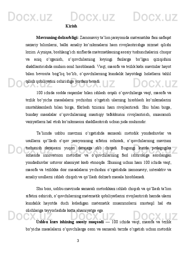 3                                      Kirish
Mavzuning dolzarbligi:   Zamonaviy ta’lim jarayonida matematika fani nafaqat
nazariy   bilimlarni,   balki   amaliy   ko‘nikmalarni   ham   rivojlantirishga   xizmat   qilishi
lozim. Ayniqsa, boshlang‘ich sinflarda matematikaning asosiy tushunchalarini chuqur
va   aniq   o‘rganish,   o‘quvchilarning   keyingi   fanlarga   bo‘lgan   qiziqishini
shakllantirishda muhim omil hisoblanadi. Vaqt, masofa va tezlik kabi mavzular hayot
bilan   bevosita   bog‘liq   bo‘lib,   o‘quvchilarning   kundalik   hayotdagi   holatlarni   tahlil
qilish qobiliyatini oshirishga yordam beradi.
100  ichida   sodda   raqamlar   bilan   ishlash   orqali   o‘quvchilarga  vaqt,   masofa   va
tezlik   bo‘yicha   masalalarni   yechishni   o‘rgatish   ularning   hisoblash   ko‘nikmalarini
mustahkamlash   bilan   birga,   fikrlash   tizimini   ham   rivojlantiradi.   Shu   bilan   birga,
bunday   masalalar   o‘quvchilarning   mantiqiy   tafakkurini   rivojlantirish,   muammoli
vaziyatlarni hal etish ko‘nikmasini shakllantirish uchun juda muhimdir.
Ta’limda   ushbu   mavzuni   o‘rgatishda   samarali   metodik   yondashuvlar   va
usullarni   qo‘llash   o‘quv   jarayonining   sifatini   oshiradi,   o‘quvchilarning   mavzuni
tushunish   darajasini   yuqori   darajaga   olib   chiqadi.   Bugungi   kunda   pedagogika
sohasida   innovatsion   metodlar   va   o‘quvchilarning   faol   ishtirokiga   asoslangan
yondashuvlar  ustuvor  ahamiyat  kasb  etmoqda. Shuning uchun ham  100 ichida vaqt,
masofa   va   tezlikka   doir   masalalarni   yechishni   o‘rgatishda   zamonaviy,   interaktiv   va
amaliy usullarni ishlab chiqish va qo‘llash dolzarb masala hisoblanadi.
Shu bois, ushbu mavzuda samarali metodikani ishlab chiqish va qo‘llash ta’lim
sifatini oshirish, o‘quvchilarning matematik qobiliyatlarini rivojlantirish hamda ularni
kundalik   hayotda   duch   keladigan   matematik   muammolarni   mustaqil   hal   eta
olishlariga tayyorlashda katta ahamiyatga ega.
Ushbu   kurs   ishining   asosiy   maqsadi   —   100   ichida   vaqt,   masofa   va   tezlik
bo‘yicha masalalarni o‘quvchilarga oson va samarali tarzda o‘rgatish uchun metodik 