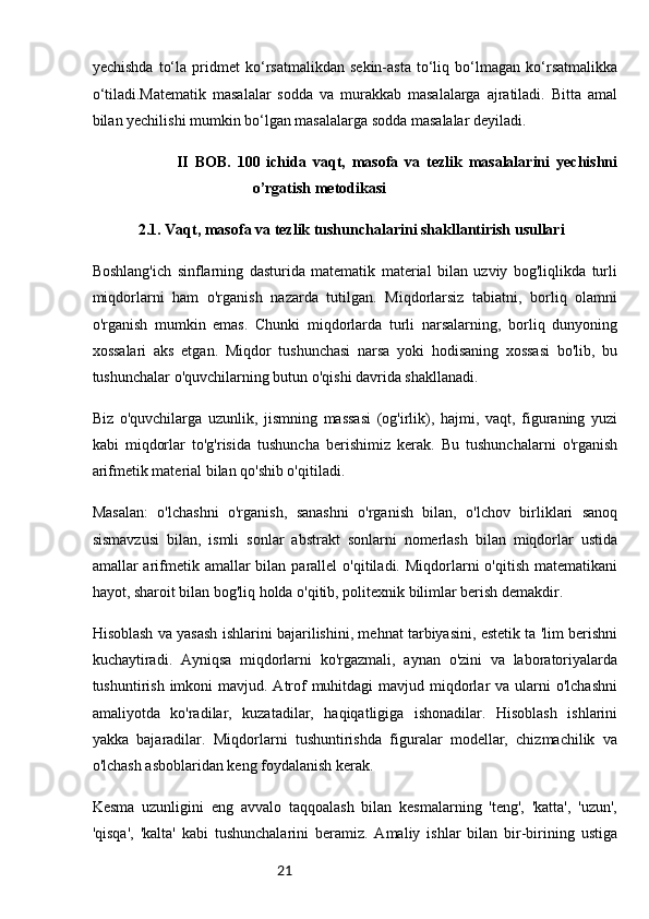 21yechishda   to‘la   pridmet   ko‘rsatmalikdan   sekin-asta   to‘liq   bo‘lmagan   ko‘rsatmalikka
o‘tiladi.Matematik   masalalar   sodda   va   murakkab   masalalarga   ajratiladi.   Bitta   amal
bilan yechilishi mumkin bo‘lgan masalalarga sodda masalalar deyiladi. 
                          II   BOB.   100   ichida   vaqt,   masofa   va   tezlik   masalalarini   yechishni
o’rgatish metodikasi
2.1. Vaqt, masofa va tezlik tushunchalarini shakllantirish usullari  
Boshlang'ich   sinflarning   dasturida   matematik   material   bilan   uzviy   bog'liqlikda   turli
miqdorlarni   ham   o'rganish   nazarda   tutilgan.   Miqdorlarsiz   tabiatni,   borliq   olamni
o'rganish   mumkin   emas.   Chunki   miqdorlarda   turli   narsalarning,   borliq   dunyoning
xossalari   aks   etgan.   Miqdor   tushunchasi   narsa   yoki   hodisaning   xossasi   bo'lib,   bu
tushunchalar o'quvchilarning butun o'qishi davrida shakllanadi.
Biz   o'quvchilarga   uzunlik,   jismning   massasi   (og'irlik),   hajmi,   vaqt,   figuraning   yuzi
kabi   miqdorlar   to'g'risida   tushuncha   berishimiz   kerak.   Bu   tushunchalarni   o'rganish
arifmetik material bilan qo'shib o'qitiladi.
Masalan:   o'lchashni   o'rganish,   sanashni   o'rganish   bilan,   o'lchov   birliklari   sanoq
sismavzusi   bilan,   ismli   sonlar   abstrakt   sonlarni   nomerlash   bilan   miqdorlar   ustida
amallar  arifmetik  amallar  bilan  parallel   o'qitiladi. Miqdorlarni   o'qitish  matematikani
hayot, sharoit bilan bog'liq holda o'qitib, politexnik bilimlar berish demakdir.
Hisoblash va yasash ishlarini bajarilishini, mehnat tarbiyasini, estetik ta 'lim berishni
kuchaytiradi.   Ayniqsa   miqdorlarni   ko'rgazmali,   aynan   o'zini   va   laboratoriyalarda
tushuntirish imkoni  mavjud. Atrof  muhitdagi  mavjud miqdorlar  va ularni  o'lchashni
amaliyotda   ko'radilar,   kuzatadilar,   haqiqatligiga   ishonadilar.   Hisoblash   ishlarini
yakka   bajaradilar.   Miqdorlarni   tushuntirishda   figuralar   modellar,   chizmachilik   va
o'lchash asboblaridan keng foydalanish kerak.
Kesma   uzunligini   eng   avvalo   taqqoalash   bilan   kesmalarning   'teng',   'katta',   'uzun',
'qisqa',   'kalta'   kabi   tushunchalarini   beramiz.   Amaliy   ishlar   bilan   bir-birining   ustiga 