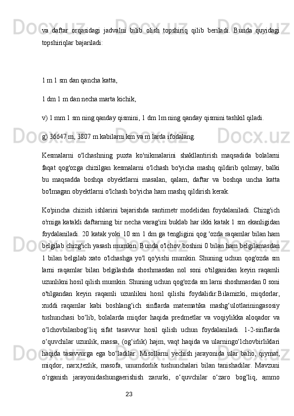 23va   daftar   orqasidagi   jadvalni   bilib   olish   topshiriq   qilib   beriladi.   Bunda   quyidagi
topshiriqlar bajariladi:
1 m 1 sm dan qancha katta,
1 dm 1 m dan necha marta kichik,
v) 1 mm 1 sm ning qanday qismini, 1 dm 1m ning qanday qismini tashkil qiladi.
g) 36647 m, 3807 m kabilarni km va m larda ifodalang.
Kesmalarni   o'lchashning   puxta   ko'nikmalarini   shakllantirish   maqsadida   bolalarni
faqat   qog'ozga   chizilgan   kesmalarni   o'lchash   bo'yicha   mashq   qildirib   qolmay,   balki
bu   maqsadda   boshqa   obyektlarni   masalan,   qalam,   daftar   va   boshqa   uncha   katta
bo'lmagan obyektlarni o'lchash bo'yicha ham mashq qildirish kerak.
Ko'pincha   chizish   ishlarini   bajarishda   santimetr   modelidan   foydalaniladi.   Chizg'ich
o'rniga katakli daftarning bir necha varag'ini buklab har ikki katak 1 sm ekanligidan
foydalaniladi. 20 katak yoki 10 sm 1 dm ga tengligini qog 'ozda raqamlar bilan ham
belgilab chizg'ich yasash mumkin. Bunda o'lchov boshini 0 bilan ham belgilamasdan
1   bilan   belgilab   xato   o'lchashga   yo'l   qo'yishi   mumkin.   Shuning   uchun   qog'ozda   sm
larni   raqamlar   bilan   belgilashda   shoshmasdan   nol   soni   o'tilganidan   keyin   raqamli
uzunlikni hosil qilish mumkin. Shuning uchun qog'ozda sm larni shoshmasdan 0 soni
o'tilgandan   keyin   raqamli   uzunlikni   hosil   qilishi   foydalidir. Bilamizki,   miqdorlar,
xuddi   raqamlar   kabi   boshlang‘ich   sinflarda   matematika   mashg‘ulotlariningasosiy
tushunchasi   bo‘lib,   bolalarda   miqdor   haqida   predmetlar   va   voqiylikka   aloqador   va
o‘lchovbilanbog‘liq   sifat   tasavvur   hosil   qilish   uchun   foydalaniladi.   1-2-sinflarda
o‘quvchilar  uzunlik, massa,  (og‘irlik)  hajm, vaqt  haqida va ularningo‘lchovbirliklari
haqida   tasavvurga   ega   bo‘ladilar.   Misollarni   yechish   jarayonida   ular   baho,   qiymat,
miqdor,   narx,tezlik,   masofa,   unumdorlik   tushunchalari   bilan   tanishadilar.   Mavzuni
o‘rganish   jarayonidashungaerishish   zarurki,   o‘quvchilar   o‘zaro   bog‘liq,   ammo 