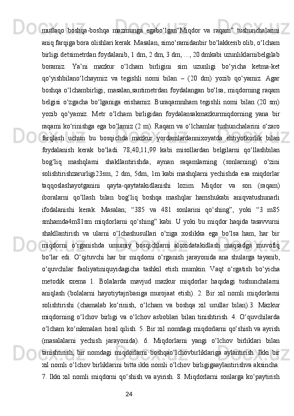 24mutlaqo   boshqa-boshqa   mazmunga   egabo‘lgan“Miqdor   va   raqam”   tushunchalarini
aniq farqiga bora olishlari kerak. Masalan, simo‘ramidanbir bo‘lakkesib olib, o‘lcham
birligi detsimetrdan foydalanib, 1 dm, 2 dm, 3 dm, ..., 20 dmkabi uzunliklarnibelgilab
boramiz.   Ya’ni   mazkur   o‘lcham   birligini   sim   uzunligi   bo‘yicha   ketma-ket
qo‘yishbilano‘lchaymiz   va   tegishli   nomi   bilan   –   (20   dm)   yozib   qo‘yamiz.   Agar
boshqa  o‘lchambirligi,  masalan,santimetrdan   foydalangan   bo‘lsa,   miqdorning  raqam
belgisi   o‘zgacha   bo‘lganiga   erishamiz.   Buraqamniham   tegishli   nomi   bilan   (20   sm)
yozib   qo‘yamiz.   Metr   o‘lcham   birligidan   foydalansakmazkurmiqdorning   yana   bir
raqami ko‘rinishga ega bo‘lamiz (2 m). Raqam va o‘lchamlar tushunchalarini o‘zaro
farqlash   uchun   bu   bosqichda   mazkur   yordamlardannixoyatda   ehtiyotkorlik   bilan
foydalanish   kerak   bo‘ladi.   78,40,11,99   kabi   misollardan   belgilarni   qo‘llashbilan
bog‘liq   mashqlarni   shakllantirishda,   aynan   raqamlarning   (sonlarning)   o‘zini
solishtirishzarurligi23sm,   2   dm,   5dm,   1m   kabi   mashqlarni   yechishda   esa   miqdorlar
taqqoslashayotganini   qayta-qaytatakidlanishi   lozim.   Miqdor   va   son   (raqam)
iboralarni   qo‘llash   bilan   bog‘liq   boshqa   mashqlar   hamshukabi   aniqvatushunarli
ifodalanishi   kerak.   Masalan;   “385   va   481   sonlarini   qo‘shing”,   yoki   “3   m85
smhamda4m81sm   miqdorlarni   qo‘shing”   kabi.   U   yoki   bu   miqdor   haqida   tasavvurni
shakllantirish   va   ularni   o‘lchashusullari   o‘ziga   xoslikka   ega   bo‘lsa   ham,   har   bir
miqdorni   o‘rganishda   umumiy   bosqichlarni   aloxidatakidlash   maqsadga   muvofiq
bo‘lar   edi.   O‘qituvchi   har   bir   miqdorni   o‘rganish   jarayonida   ana   shularga   tayanib,
o‘quvchilar   faoliyatiniquyidagicha   tashkil   etish   mumkin.   Vaqt   o‘rgatish   bo‘yicha
metodik   sxema   1.   Bolalarda   mavjud   mazkur   miqdorlar   haqidagi   tushunchalarni
aniqlash   (bolalarni   hayotiytajribasiga   murojaat   etish).   2.   Bir   xil   nomli   miqdorlarni
solishtirishi   (chamalab   ko‘rinish,   o‘lcham   va   boshqa   xil   usullar   bilan).3.   Mazkur
miqdorning   o‘lchov   birligi   va   o‘lchov   asboblari   bilan   tinishtirish.   4.   O‘quvchilarda
o‘lcham ko‘nikmalari hosil qilish. 5. Bir xil nomdagi miqdorlarni qo‘shish va ayrish
(masalalarni   yechish   jarayonida).   6.   Miqdorlarni   yangi   o‘lchov   birliklari   bilan
tanishtirish,   bir   nomdagi   miqdorlarni   boshqao‘lchovbirliklariga   aylantirish.   Ikki   bir
xil nomli o‘lchov birliklarini bitta ikki nomli o‘lchov birligigaaylantirishva aksincha.
7. Ikki  xil   nomli   miqdorni   qo‘shish   va ayirish.  8. Miqdorlarni   sonlarga ko‘paytirish 