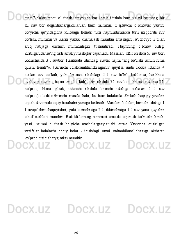 26etadi.Bolalar.  suvni   o‘lchash   jarayonida  har   ikkala   idishda  ham  bir   xil   hajmdagi   bir
xil   suv   bor   deganfikrlargakelishlari   ham   mumkin.   O‘qituvchi   o‘lchovlar   yakuni
bo‘yicha   qo‘yidagicha   xulosaga   keladi:   turli   hajmliidishlarda   turli   miqdorda   suv
bo‘lishi  mumkin va  ularni  yuzaki   chamalash  mumkin  emasligini,  o‘lchovyo‘li  bilan
aniq   natijaga   erishish   mumkinligini   tushuntiradi.   Hajmning   o‘lchov   birligi
kiritilganidanso‘ng turli amaliy mashqlar bajariladi. Masalan: «Bir idishda 5I suv bor,
ikkinchisida   3   I   suvbor.   Harikkala   idishdagi   suvlar   hajmi   teng   bo‘lishi   uchun   nima
qilishi   kerak?».   (Birinchi   idishdanikkinchisigasuv   quyilsa   unda   ikkala   idishda   4
litrdan   suv   bo‘ladi,   yoki   birinchi   idishdagi   2   I   suv   to‘kib   tashlansa,   harikkala
idishdagi suvning hajmi teng bo‘ladi). «Bir idishda 3 l. suv bor. Ikkinchisida esa 2 l.
ko‘proq.   Nima   qilsak,   ikkinchi   idishda   birinchi   idishga   nisbatan   1   I   suv
ko‘proqbo‘ladi?».Birinchi   masala   kabi,   bu   ham   bolalarda   fikrlash   haqiqiy   javobni
topish davomida aqliy harakatni yuzaga keltiradi. Masalan, bolalar, birinchi idishga 1
I   suvqo‘shimchaquyishni,   yoki   birinchisiga   2   I,   ikkinchisiga   1   I   suv   yana   quyishni
taklif   etishlari   mumkin.   ButakIiflaming   hammasi   amalda   bajarilib   ko‘rilishi   kerak,
ya'ni,   hajmni   o‘lchash   bo‘yicha   mashqlargaaylanishi   kerak.   Yuqorida   keltirilgan
vazifalar   bolalarda   oddiy   holat   -   idishdagi   suvni   stakanbilano‘lchashga   nisbatan
ko‘proq qiziqish uyg‘otish mumkin.
     
