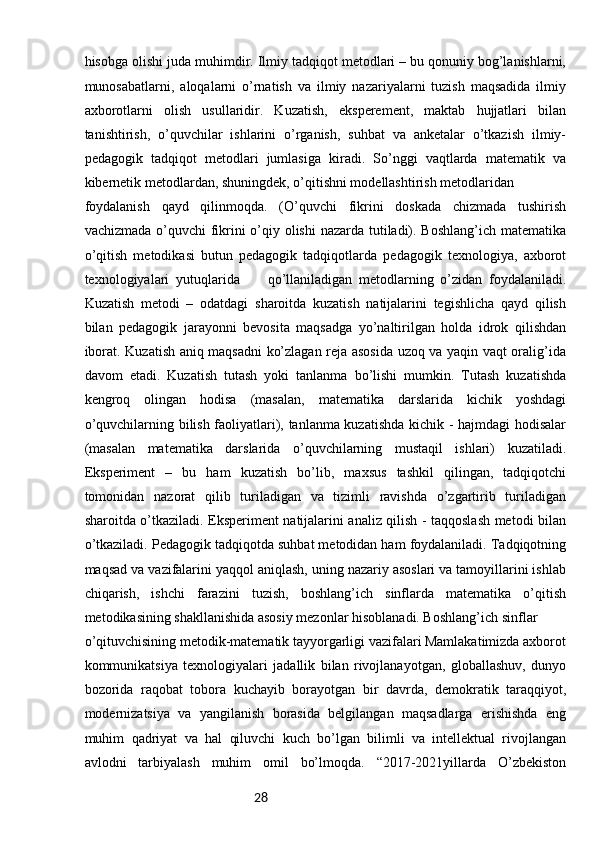 28hisobga olishi juda muhimdir. Ilmiy tadqiqot metodlari – bu qonuniy bog’lanishlarni,
munosabatlarni,   aloqalarni   o’rnatish   va   ilmiy   nazariyalarni   tuzish   maqsadida   ilmiy
axborotlarni   olish   usullaridir.   Kuzatish,   eksperement,   maktab   hujjatlari   bilan
tanishtirish,   o’quvchilar   ishlarini   o’rganish,   suhbat   va   anketalar   o’tkazish   ilmiy-
pedagogik   tadqiqot   metodlari   jumlasiga   kiradi.   So’nggi   vaqtlarda   matematik   va
kibernetik metodlardan, shuningdek, o’qitishni modellashtirish metodlaridan 
foydalanish   qayd   qilinmoqda.   (O’quvchi   fikrini   doskada   chizmada   tushirish
vachizmada o’quvchi  fikrini  o’qiy olishi  nazarda tutiladi). Boshlang’ich  matematika
o’qitish   metodikasi   butun   pedagogik   tadqiqotlarda   pedagogik   texnologiya,   axborot
texnologiyalari   yutuqlarida   26   qo’llaniladigan   metodlarning   o’zidan   foydalaniladi.
Kuzatish   metodi   –   odatdagi   sharoitda   kuzatish   natijalarini   tegishlicha   qayd   qilish
bilan   pedagogik   jarayonni   bevosita   maqsadga   yo’naltirilgan   holda   idrok   qilishdan
iborat. Kuzatish aniq maqsadni ko’zlagan reja asosida uzoq va yaqin vaqt oralig’ida
davom   etadi.   Kuzatish   tutash   yoki   tanlanma   bo’lishi   mumkin.   Tutash   kuzatishda
kengroq   olingan   hodisa   (masalan,   matematika   darslarida   kichik   yoshdagi
o’quvchilarning bilish faoliyatlari), tanlanma kuzatishda kichik - hajmdagi hodisalar
(masalan   matematika   darslarida   o’quvchilarning   mustaqil   ishlari)   kuzatiladi.
Eksperiment   –   bu   ham   kuzatish   bo’lib,   maxsus   tashkil   qilingan,   tadqiqotchi
tomonidan   nazorat   qilib   turiladigan   va   tizimli   ravishda   o’zgartirib   turiladigan
sharoitda o’tkaziladi. Eksperiment natijalarini analiz qilish - taqqoslash metodi bilan
o’tkaziladi. Pedagogik tadqiqotda suhbat metodidan ham foydalaniladi. Tadqiqotning
maqsad va vazifalarini yaqqol aniqlash, uning nazariy asoslari va tamoyillarini ishlab
chiqarish,   ishchi   farazini   tuzish,   boshlang’ich   sinflarda   matematika   o’qitish
metodikasining shakllanishida asosiy mezonlar hisoblanadi. Boshlang’ich sinflar 
o’qituvchisining metodik-matematik tayyorgarligi vazifalari Mamlakatimizda axborot
kommunikatsiya   texnologiyalari   jadallik   bilan   rivojlanayotgan,   globallashuv,   dunyo
bozorida   raqobat   tobora   kuchayib   borayotgan   bir   davrda,   demokratik   taraqqiyot,
modernizatsiya   va   yangilanish   borasida   belgilangan   maqsadlarga   erishishda   eng
muhim   qadriyat   va   hal   qiluvchi   kuch   bo’lgan   bilimli   va   intellektual   rivojlangan
avlodni   tarbiyalash   muhim   omil   bo’lmoqda.   “2017-2021yillarda   O’zbekiston 