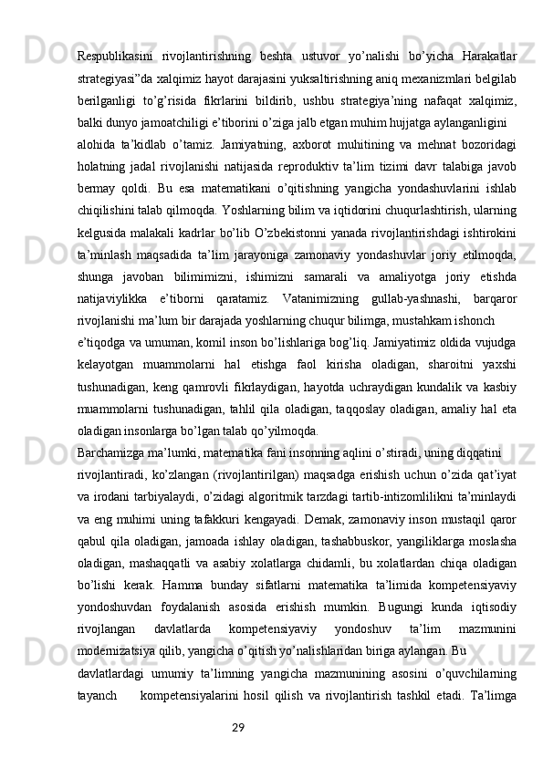 29Respublikasini   rivojlantirishning   beshta   ustuvor   yo’nalishi   bo’yicha   Harakatlar
strategiyasi”da xalqimiz hayot darajasini yuksaltirishning aniq mexanizmlari belgilab
berilganligi   to’g’risida   fikrlarini   bildirib,   ushbu   strategiya’ning   nafaqat   xalqimiz,
balki dunyo jamoatchiligi e’tiborini o’ziga jalb etgan muhim hujjatga aylanganligini 
alohida   ta’kidlab   o’tamiz.   Jamiyatning,   axborot   muhitining   va   mehnat   bozoridagi
holatning   jadal   rivojlanishi   natijasida   reproduktiv   ta’lim   tizimi   davr   talabiga   javob
bermay   qoldi.   Bu   esa   matematikani   o’qitishning   yangicha   yondashuvlarini   ishlab
chiqilishini talab qilmoqda. Yoshlarning bilim va iqtidorini chuqurlashtirish, ularning
kelgusida malakali  kadrlar  bo’lib O’zbekistonni  yanada rivojlantirishdagi  ishtirokini
ta’minlash   maqsadida   ta’lim   jarayoniga   zamonaviy   yondashuvlar   joriy   etilmoqda,
shunga   javoban   bilimimizni,   ishimizni   samarali   va   amaliyotga   joriy   etishda
natijaviylikka   e’tiborni   qaratamiz.   Vatanimizning   gullab-yashnashi,   barqaror
rivojlanishi ma’lum bir darajada yoshlarning chuqur bilimga, mustahkam ishonch
e’tiqodga va umuman, komil inson bo’lishlariga bog’liq. Jamiyatimiz oldida vujudga
kelayotgan   muammolarni   hal   etishga   faol   kirisha   oladigan,   sharoitni   yaxshi
tushunadigan,   keng   qamrovli   fikrlaydigan,   hayotda   uchraydigan   kundalik   va   kasbiy
muammolarni   tushunadigan,   tahlil   qila   oladigan,   taqqoslay   oladigan,   amaliy   hal   eta
oladigan insonlarga bo’lgan talab qo’yilmoqda. 
Barchamizga ma’lumki, matematika fani insonning aqlini o’stiradi, uning diqqatini 
rivojlantiradi,   ko’zlangan   (rivojlantirilgan)   maqsadga   erishish   uchun   o’zida   qat’iyat
va irodani   tarbiyalaydi,  o’zidagi  algoritmik  tarzdagi  tartib-intizomlilikni  ta’minlaydi
va eng muhimi uning tafakkuri  kengayadi. Demak, zamonaviy inson mustaqil  qaror
qabul   qila   oladigan,   jamoada   ishlay   oladigan,   tashabbuskor,   yangiliklarga   moslasha
oladigan,   mashaqqatli   va   asabiy   xolatlarga   chidamli,   bu   xolatlardan   chiqa   oladigan
bo’lishi   kerak.   Hamma   bunday   sifatlarni   matematika   ta’limida   kompetensiyaviy
yondoshuvdan   foydalanish   asosida   erishish   mumkin.   Bugungi   kunda   iqtisodiy
rivojlangan   davlatlarda   kompetensiyaviy   yondoshuv   ta’lim   mazmunini
modernizatsiya qilib, yangicha o’qitish yo’nalishlaridan biriga aylangan. Bu 
davlatlardagi   umumiy   ta’limning   yangicha   mazmunining   asosini   o’quvchilarning
tayanch   27   kompetensiyalarini   hosil   qilish   va   rivojlantirish   tashkil   etadi.   Ta’limga 
