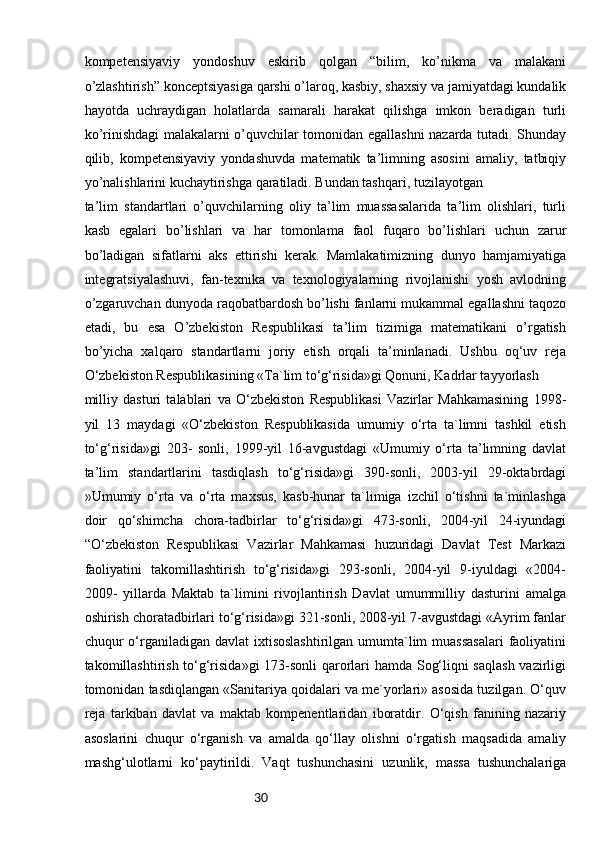 30kompetensiyaviy   yondoshuv   eskirib   qolgan   “bilim,   ko’nikma   va   malakani
o’zlashtirish” konceptsiyasiga qarshi o’laroq, kasbiy, shaxsiy va jamiyatdagi kundalik
hayotda   uchraydigan   holatlarda   samarali   harakat   qilishga   imkon   beradigan   turli
ko’rinishdagi malakalarni o’quvchilar tomonidan egallashni nazarda tutadi. Shunday
qilib,   kompetensiyaviy   yondashuvda   matematik   ta’limning   asosini   amaliy,   tatbiqiy
yo’nalishlarini kuchaytirishga qaratiladi. Bundan tashqari, tuzilayotgan 
ta’lim   standartlari   o’quvchilarning   oliy   ta’lim   muassasalarida   ta’lim   olishlari,   turli
kasb   egalari   bo’lishlari   va   har   tomonlama   faol   fuqaro   bo’lishlari   uchun   zarur
bo’ladigan   sifatlarni   aks   ettirishi   kerak.   Mamlakatimizning   dunyo   hamjamiyatiga
integratsiyalashuvi,   fan-texnika   va   texnologiyalarning   rivojlanishi   yosh   avlodning
o’zgaruvchan dunyoda raqobatbardosh bo’lishi fanlarni mukammal egallashni taqozo
etadi,   bu   esa   O’zbekiston   Respublikasi   ta’lim   tizimiga   matematikani   o’rgatish
bo’yicha   xalqaro   standartlarni   joriy   etish   orqali   ta’minlanadi.   Ushbu   oq‘uv   reja
O‘zbekiston Respublikasining «Ta`lim to‘g‘risida»gi Qonuni, Kadrlar tayyorlash 
milliy   dasturi   talablari   va   O‘zbekiston   Respublikasi   Vazirlar   Mahkamasining   1998-
yil   13   maydagi   «O‘zbekiston   Respublikasida   umumiy   o‘rta   ta`limni   tashkil   etish
to‘g‘risida»gi   203-   sonli,   1999-yil   16-avgustdagi   «Umumiy   o‘rta   ta’limning   davlat
ta’lim   standartlarini   tasdiqlash   to‘g‘risida»gi   390-sonli,   2003-yil   29-oktabrdagi
»Umumiy   o‘rta   va   o‘rta   maxsus,   kasb-hunar   ta`limiga   izchil   o‘tishni   ta`minlashga
doir   qo‘shimcha   chora-tadbirlar   to‘g‘risida»gi   473-sonli,   2004-yil   24-iyundagi
“O‘zbekiston   Respublikasi   Vazirlar   Mahkamasi   huzuridagi   Davlat   Test   Markazi
faoliyatini   takomillashtirish   to‘g‘risida»gi   293-sonli,   2004-yil   9-iyuldagi   «2004-
2009-   yillarda   Maktab   ta`limini   rivojlantirish   Davlat   umummilliy   dasturini   amalga
oshirish choratadbirlari to‘g‘risida»gi 321-sonli, 2008-yil 7-avgustdagi «Ayrim fanlar
chuqur  o‘rganiladigan davlat  ixtisoslashtirilgan  umumta`lim  muassasalari  faoliyatini
takomillashtirish to‘g‘risida»gi  173-sonli qarorlari hamda Sog‘liqni saqlash  vazirligi
tomonidan tasdiqlangan «Sanitariya qoidalari va me`yorlari» asosida tuzilgan. O‘quv
reja   tarkiban   davlat   va   maktab   kompenentlaridan   iboratdir.   O‘qish   fanining   nazariy
asoslarini   chuqur   o‘rganish   va   amalda   qo‘llay   olishni   o‘rgatish   maqsadida   amaliy
mashg‘ulotlarni   ko‘paytirildi.   Vaqt   tushunchasini   uzunlik,   massa   tushunchalariga 