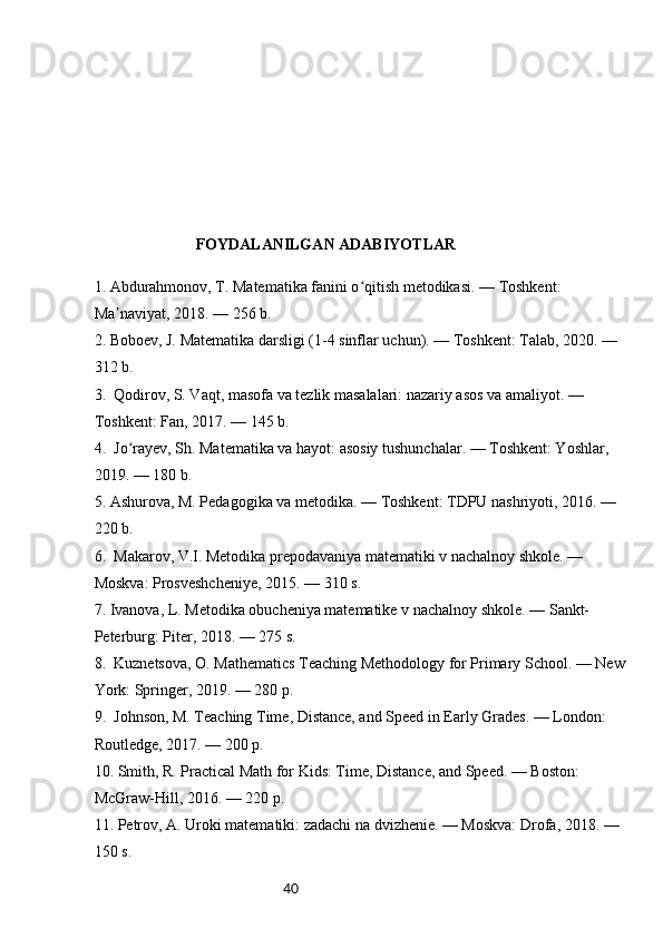 40   
                           FOYDALANILGAN ADABIYOTLAR
1.  Abdurahmonov, T. Matematika fanini o qitish metodikasi. — Toshkent: ʻ
Ma naviyat, 2018. — 256 b.	
ʼ
2.  Boboev, J. Matematika darsligi (1-4 sinflar uchun). — Toshkent: Talab, 2020. — 
312 b.
3.    Qodirov, S. Vaqt, masofa va tezlik masalalari: nazariy asos va amaliyot. — 
Toshkent: Fan, 2017. — 145 b.
4.    Jo rayev, Sh. Matematika va hayot: asosiy tushunchalar. — Toshkent: Yoshlar, 	
ʻ
2019. — 180 b.
5.  Ashurova, M. Pedagogika va metodika. — Toshkent: TDPU nashriyoti, 2016. — 
220 b.
6.    Makarov, V.I. Metodika prepodavaniya matematiki v nachalnoy shkole. — 
Moskva: Prosveshcheniye, 2015. — 310 s.
7.  Ivanova, L. Metodika obucheniya matematike v nachalnoy shkole. — Sankt-
Peterburg: Piter, 2018. — 275 s.
8.    Kuznetsova, O. Mathematics Teaching Methodology for Primary School. — New 
York: Springer, 2019. — 280 p.
9.    Johnson, M. Teaching Time, Distance, and Speed in Early Grades. — London: 
Routledge, 2017. — 200 p.
10.  Smith, R. Practical Math for Kids: Time, Distance, and Speed. — Boston: 
McGraw-Hill, 2016. — 220 p.
11.  Petrov, A. Uroki matematiki: zadachi na dvizhenie. — Moskva: Drofa, 2018. — 
150 s. 
