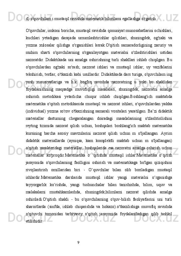 9d) o'quvchilam i mustaqil ravishda matematik bilimlami egallashga o'rgatish.
O'quvchilar, imkoni boricha, mustaqil ravishda qonuniyat munosabatlarini ochishlari,
kuchlari   yetadigan   darajada   umumlashtirishlar   qilishlari,   shuningdek,   og'zaki   va
yozma   xulosalar   qilishga   o'rganishlari   kerak.O'qitish   samaradorligining   zaruriy   va
muhim   sharti   o'quvchilarning   o'rganilayotgan   materialni   o'zlashtirishlari   ustidan
nazoratdir.   Didaktikada   uni   amalga   oshirishning   turli   shakllari   ishlab   chiqilgan.   Bu
o'quvchilardan   og'zaki   so'rash;   nazorat   ishlari   va   mustaqil   ishlar;   uy   vazifalarini
tekshirish, testlar, o'tkazish kabi usullardir. Didaktikada dars turiga, o'quvchilam ing
yosh   xususiyatlariga   va   h.k.   bog'liq   ravishda   nazoratning   u   yoki   bu   shaklidan
foydalanishning   maqsadga   muvofiqligi   masalalari,   shuningdek,   nazoratni   amalga
oshirish   metodikasi   yetarlicha   chuqur   ishlab   chiqilgan.Boshlang'ich   maktabda
matematika   o'qitish   metodikasida   mustaqil   va   nazorat   ishlari,   o'quvchilardan   yakka
(individual) yozma so'rov o'tkazishning samarali vositalari yaratilgan. Ba’zi didaktik
materiallar   dastuming   chegaralangan   doiradagi   masalalarining   o'zlashtirilishini
reyting   tizimida   nazorat   qilish   uchun,   boshqalari   boshlang'ich   maktab   matematika
kursining   barcha   asosiy   mavzularini   nazorat   qilish   uchun   m   o'ljallangan.   Ayrim
didaktik   materiallarda   (ayniqsa,   kam   komplektli   maktab   uchun   m   o'ljallangan)
o'qitish   xarakteridagi   materiallar,   boshqalarida   esa   nazoratni   amalga   oshirish   uchun
materiallar   ko'proqdir.Matematika   о   ‘qitishda   mustaqil   ishlar.Matematika   o‘qitish
jarayonida   o'quvchilaming   faolligini   oshirish   va   matematikaga   bo'lgan   qiziqishini
rivojlantirish   omillaridan   biri   -   O‘quvchilar   bilan   olib   boriladigan   mustaqil
ishlardir.Matematika   darslarida   mustaqil   ishlar   yangi   materialni   o‘rganishga
tayyorgarlik   ko‘rishda,   yangi   tushunchalar   bilan   tanishishda,   bilim,   uquv   va
malakalami   mustahkamlashda,   shuningdek,bilimlami   nazorat   qilishda   amalga
oshiriladi.O'qitish   shakli   -   bu   o'quvchilaming   o'quv-bilish   faoliyatlarini   uni   turli
sharoitlarda   (sinfda,   ishlab   chiqarishda   va   hokazo).o'tkazilishiga   muvofiq   ravishda
o'qituvchi   tomonidan   tarbiyaviy   o'qitish   jarayonida   foydalaniladigan   qilib   tashkil
etilishidir. 