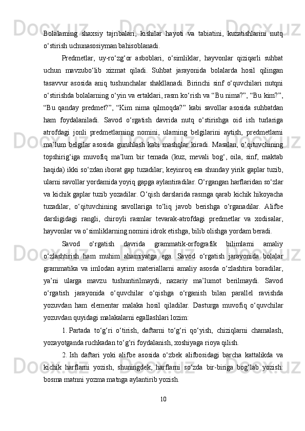 Bolalarning   shaxsiy   tajribalari,   kishilar   hayoti   va   tabiatini,   kuzatishlarini   nutq
o‘stirish uchunasosiyman bahisoblanadi.
Predmetlar,   uy-ro‘zg‘or   asboblari,   o‘simliklar,   hayvonlar   qiziqarli   suhbat
uchun   mavzubo‘lib   xizmat   qiladi.   Suhbat   jarayonida   bolalarda   hosil   qilingan
tasavvur   asosida   aniq   tushunchalar   shakllanadi.   Birinchi   sinf   o‘quvchilari   nutqni
o‘stirishda bolalarning o‘yin va ertaklari, rasm ko‘rish va “Bu nima?”, “Bu kim?”,
“Bu   qanday   predmet?”,   “Kim   nima   qilmoqda?”   kabi   savollar   asosida   suhbatdan
ham   foydalaniladi.   Savod   o‘rgatish   davrida   nutq   o‘stirishga   oid   ish   turlariga
atrofdagi   jonli   predmetlarning   nomini,   ularning   belgilarini   aytish,   predmetlarni
ma’lum  belgilar   asosida  guruhlash  kabi  mashqlar   kiradi.  Masalan,   o‘qituvchining
topshirig‘iga   muvofiq   ma’lum   bir   temada   (kuz,   mevali   bog‘,   oila,   sinf,   maktab
haqida) ikki so‘zdan iborat gap tuzadilar; keyinroq esa shunday yirik gaplar tuzib,
ularni savollar yordamida yoyiq gapga aylantiradilar. O‘rgangan harflaridan so‘zlar
va kichik gaplar tuzib yozadilar. O‘qish darslarida rasmga qarab kichik hikoyacha
tuzadilar,   o‘qituvchining   savollariga   to‘liq   javob   berishga   o‘rganadilar.   Alifbe
darsligidagi   rangli,   chiroyli   rasmlar   tevarak-atrofdagi   predmetlar   va   xodisalar,
hayvonlar va o‘simliklarning nomini idrok etishga, bilib olishga yordam beradi.
Savod   o‘rgatish   davrida   grammatik-orfografik   bilimlarni   amaliy
o‘zlashtirish   ham   muhim   ahamiyatga   ega.   Savod   o‘rgatish   jarayonida   bolalar
grammatika   va   imlodan   ayrim   materiallarni   amaliy   asosda   o‘zlashtira   boradilar,
ya’ni   ularga   mavzu   tushuntirilmaydi,   nazariy   ma’lumot   berilmaydi.   Savod
o‘rgatish   jarayonida   o‘quvchilar   o‘qishga   o‘rganish   bilan   parallel   ravishda
yozuvdan   ham   elementar   malaka   hosil   qiladilar.   Dasturga   muvofiq   o‘quvchilar
yozuvdan quyidagi malakalarni egallashlari lozim:
1. Partada   to‘g‘ri   o‘tirish,   daftarni   to‘g‘ri   qo‘yish,   chiziqlarni   chamalash,
yozayotganda ruchkadan to‘g‘ri foydalanish, xoshiyaga rioya qilish.
2. Ish   daftari   yoki   alifbe   asosida   o‘zbek   alifbosidagi   barcha   kattalikda   va
kichik   harflarni   yozish,   shuningdek,   harflarni   so‘zda   bir-biriga   bog‘lab   yozish:
bosma matnni yozma matnga aylantirib yozish.
10 