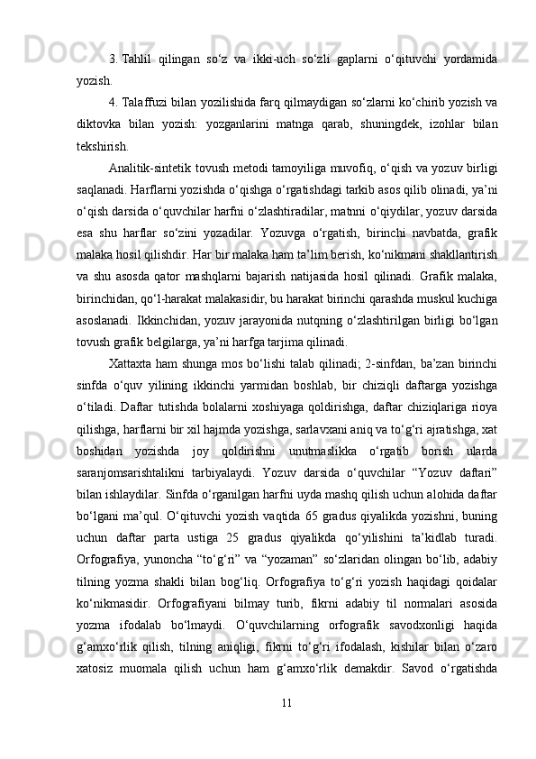 3. Tahlil   qilingan   so‘z   va   ikki-uch   so‘zli   gaplarni   o‘qituvchi   yordamida
yozish.
4. Talaffuzi bilan yozilishida farq qilmaydigan so‘zlarni ko‘chirib yozish va
diktovka   bilan   yozish:   yozganlarini   matnga   qarab,   shuningdek,   izohlar   bilan
tekshirish.
Analitik-sintetik tovush metodi tamoyiliga muvofiq, o‘qish va yozuv birligi
saqlanadi. Harflarni yozishda o‘qishga o‘rgatishdagi tarkib asos qilib olinadi, ya’ni
o‘qish darsida o‘quvchilar harfni o‘zlashtiradilar, matnni o‘qiydilar, yozuv darsida
esa   shu   harflar   so‘zini   yozadilar.   Yozuvga   o‘rgatish,   birinchi   navbatda,   grafik
malaka hosil qilishdir. Har bir malaka ham ta’lim berish, ko‘nikmani shakllantirish
va   shu   asosda   qator   mashqlarni   bajarish   natijasida   hosil   qilinadi.   Grafik   malaka,
birinchidan, qo‘l-harakat malakasidir, bu harakat birinchi qarashda muskul kuchiga
asoslanadi.   Ikkinchidan,  yozuv  jarayonida  nutqning o‘zlashtirilgan  birligi  bo‘lgan
tovush grafik belgilarga, ya’ni harfga tarjima qilinadi.
Xattaxta ham shunga mos bo‘lishi  talab qilinadi;  2-sinfdan, ba’zan birinchi
sinfda   o‘quv   yilining   ikkinchi   yarmidan   boshlab,   bir   chiziqli   daftarga   yozishga
o‘tiladi.   Daftar   tutishda   bolalarni   xoshiyaga   qoldirishga,   daftar   chiziqlariga   rioya
qilishga, harflarni bir xil hajmda yozishga, sarlavxani aniq va to‘g‘ri ajratishga, xat
boshidan   yozishda   joy   qoldirishni   unutmaslikka   o‘rgatib   borish   ularda
saranjomsarishtalikni   tarbiyalaydi.   Yozuv   darsida   o‘quvchilar   “Yozuv   daftari”
bilan ishlaydilar. Sinfda o‘rganilgan harfni uyda mashq qilish uchun alohida daftar
bo‘lgani   ma’qul.   O‘qituvchi   yozish   vaqtida   65   gradus   qiyalikda   yozishni,   buning
uchun   daftar   parta   ustiga   25   gradus   qiyalikda   qo‘yilishini   ta’kidlab   turadi.
Orfografiya,   yunoncha   “to‘g‘ri”   va   “yozaman”   so‘zlaridan   olingan   bo‘lib,   adabiy
tilning   yozma   shakli   bilan   bog‘liq.   Orfografiya   to‘g‘ri   yozish   haqidagi   qoidalar
ko‘nikmasidir.   Orfografiyani   bilmay   turib,   fikrni   adabiy   til   normalari   asosida
yozma   ifodalab   bo‘lmaydi.   O‘quvchilarning   orfografik   savodxonligi   haqida
g‘amxo‘rlik   qilish,   tilning   aniqligi,   fikrni   to‘g‘ri   ifodalash,   kishilar   bilan   o‘zaro
xatosiz   muomala   qilish   uchun   ham   g‘amxo‘rlik   demakdir.   Savod   o‘rgatishda
11 