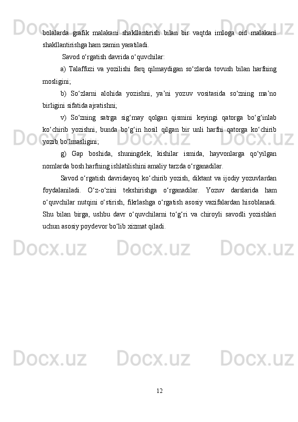 bolalarda   grafik   malakani   shakllantirish   bilan   bir   vaqtda   imloga   oid   malakani
shakllantirishga ham zamin yaratiladi.
 Savod o‘rgatish davrida o‘quvchilar: 
a)   Talaffuzi   va   yozilishi   farq   qilmaydigan   so‘zlarda   tovush   bilan   harfning
mosligini; 
b)   So‘zlarni   alohida   yozishni,   ya’ni   yozuv   vositasida   so‘zning   ma’no
birligini sifatida ajratishni; 
v)   So‘zning   satrga   sig‘may   qolgan   qismini   keyingi   qatorga   bo‘g‘inlab
ko‘chirib   yozishni,   bunda   bo‘g‘in   hosil   qilgan   bir   unli   harfni   qatorga   ko‘chirib
yozib bo‘lmasligini; 
g)   Gap   boshida,   shuningdek,   kishilar   ismida,   hayvonlarga   qo‘yilgan
nomlarda bosh harfning ishlatilishini amaliy tarzda o‘rganadilar.
Savod o‘rgatish davridayoq ko‘chirib yozish,  diktant  va ijodiy yozuvlardan
foydalaniladi.   O‘z-o‘zini   tekshirishga   o‘rganadilar.   Yozuv   darslarida   ham
o‘quvchilar   nutqini   o‘stirish,   fikrlashga   o‘rgatish   asosiy   vazifalardan   hisoblanadi.
Shu   bilan   birga,   ushbu   davr   o‘quvchilarni   to‘g‘ri   va   chiroyli   savodli   yozishlari
uchun asosiy poydevor bo‘lib xizmat qiladi.
12 