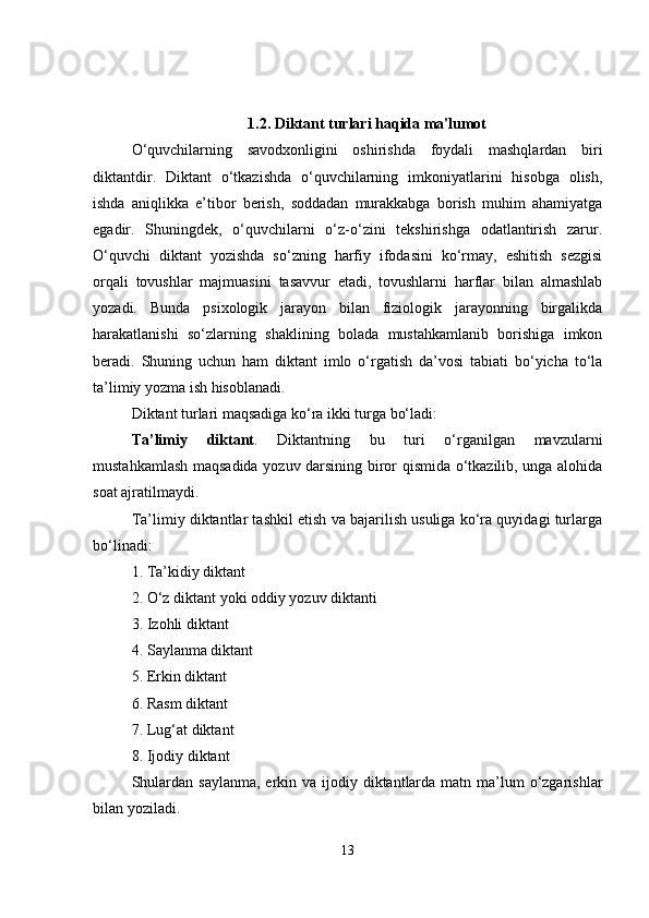 1.2. Diktant turlari haqida ma'lumot
O‘quvchilarning   savodxonligini   oshirishda   foydali   mashqlardan   biri
diktantdir.   Diktant   o‘tkazishda   o‘quvchilarning   imkoniyatlarini   hisobga   olish,
ishda   aniqlikka   e’tibor   berish,   soddadan   murakkabga   borish   muhim   ahamiyatga
egadir.   Shuningdek,   o‘quvchilarni   o‘z-o‘zini   tekshirishga   odatlantirish   zarur.
O‘quvchi   diktant   yozishda   so‘zning   harfiy   ifodasini   ko‘rmay,   eshitish   sezgisi
orqali   tovushlar   majmuasini   tasavvur   etadi,   tovushlarni   harflar   bilan   almashlab
yozadi.   Bunda   psixologik   jarayon   bilan   fiziologik   jarayonning   birgalikda
harakatlanishi   so‘zlarning   shaklining   bolada   mustahkamlanib   borishiga   imkon
beradi.   Shuning   uchun   ham   diktant   imlo   o‘rgatish   da’vosi   tabiati   bo‘yicha   to‘la
ta’limiy yozma ish hisoblanadi.
Diktant turlari maqsadiga ko‘ra ikki turga bo‘ladi:
Ta’limiy   diktant .   Diktantning   bu   turi   o‘rganilgan   mavzularni
mustahkamlash maqsadida yozuv darsining biror qismida o‘tkazilib, unga alohida
soat ajratilmaydi.
Ta’limiy diktantlar tashkil etish va bajarilish usuliga ko‘ra quyidagi turlarga
bo‘linadi:
1. Ta’kidiy diktant
2. O‘z diktant yoki oddiy yozuv diktanti
3. Izohli diktant
4. Saylanma diktant
5. Erkin diktant
6. Rasm diktant
7. Lug‘at diktant
8. Ijodiy diktant
Shulardan saylanma,  erkin va ijodiy diktantlarda  matn ma’lum  o‘zgarishlar
bilan yoziladi.
13 