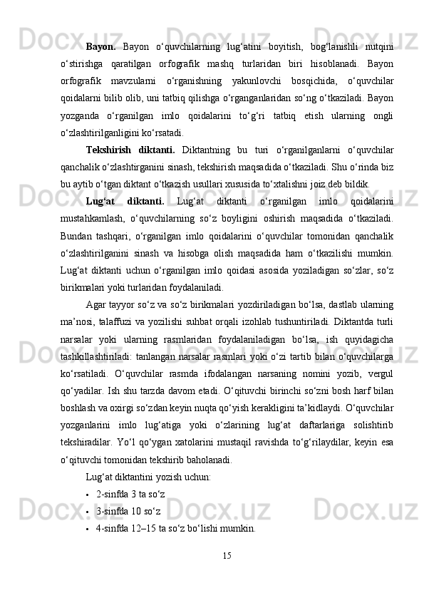 Bayon.   Bayon   o‘quvchilarning   lug‘atini   boyitish,   bog‘lanishli   nutqini
o‘stirishga   qaratilgan   orfografik   mashq   turlaridan   biri   hisoblanadi.   Bayon
orfografik   mavzularni   o‘rganishning   yakunlovchi   bosqichida,   o‘quvchilar
qoidalarni bilib olib, uni tatbiq qilishga o‘rganganlaridan so‘ng o‘tkaziladi. Bayon
yozganda   o‘rganilgan   imlo   qoidalarini   to‘g‘ri   tatbiq   etish   ularning   ongli
o‘zlashtirilganligini ko‘rsatadi.
Tekshirish   diktanti.   Diktantning   bu   turi   o‘rganilganlarni   o‘quvchilar
qanchalik o‘zlashtirganini sinash, tekshirish maqsadida o‘tkaziladi. Shu o‘rinda biz
bu aytib o‘tgan diktant o‘tkazish usullari xususida to‘xtalishni joiz deb bildik.
Lug‘at   diktanti.   Lug‘at   diktanti   o‘rganilgan   imlo   qoidalarini
mustahkamlash,   o‘quvchilarning   so‘z   boyligini   oshirish   maqsadida   o‘tkaziladi.
Bundan   tashqari,   o‘rganilgan   imlo   qoidalarini   o‘quvchilar   tomonidan   qanchalik
o‘zlashtirilganini   sinash   va   hisobga   olish   maqsadida   ham   o‘tkazilishi   mumkin.
Lug‘at   diktanti   uchun   o‘rganilgan   imlo   qoidasi   asosida   yoziladigan   so‘zlar,   so‘z
birikmalari yoki turlaridan foydalaniladi.
Agar tayyor so‘z va so‘z birikmalari yozdiriladigan bo‘lsa, dastlab ularning
ma’nosi, talaffuzi va yozilishi  suhbat  orqali  izohlab tushuntiriladi. Diktantda turli
narsalar   yoki   ularning   rasmlaridan   foydalaniladigan   bo‘lsa,   ish   quyidagicha
tashkillashtiriladi:  tanlangan  narsalar  rasmlari  yoki  o‘zi   tartib  bilan  o‘quvchilarga
ko‘rsatiladi.   O‘quvchilar   rasmda   ifodalangan   narsaning   nomini   yozib,   vergul
qo‘yadilar. Ish shu tarzda davom etadi. O‘qituvchi  birinchi so‘zni bosh harf bilan
boshlash va oxirgi so‘zdan keyin nuqta qo‘yish kerakligini ta’kidlaydi. O‘quvchilar
yozganlarini   imlo   lug‘atiga   yoki   o‘zlarining   lug‘at   daftarlariga   solishtirib
tekshiradilar.   Yo‘l   qo‘ygan   xatolarini   mustaqil   ravishda   to‘g‘rilaydilar,   keyin   esa
o‘qituvchi tomonidan tekshirib baholanadi.
Lug‘at diktantini yozish uchun:
 2-sinfda 3 ta so‘z
 3-sinfda 10 so‘z
 4-sinfda 12–15 ta so‘z bo‘lishi mumkin.
15 