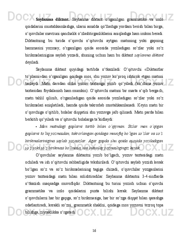 Saylanma   diktant.   Saylanma   diktant   o‘rganilgan   grammatika   va   imlo
qoidalarini mustahkamlashga, ularni amalda qo‘llashga yordam berish bilan birga,
o‘quvchilar mavzuni qanchalik o‘zlashtirganliklarini aniqlashga ham imkon beradi.
Diktantning   bu   turida   o‘quvchi   o‘qituvchi   aytgan   matnning   yoki   gapning
hammasini   yozmay,   o‘rganilgan   qoida   asosida   yoziladigan   so‘zlar   yoki   so‘z
birikmalarinigina   saylab   yozadi,   shuning   uchun   ham   bu   diktant   saylanma   diktant
deyiladi.
Saylanma   diktant   quyidagi   tartibda   o‘tkaziladi:   O‘qituvchi   «Diktantlar
to‘plami»dan   o‘rganilgan   qoidaga   mos,   shu   yozuv   ko‘proq   ishtirok   etgan   matnni
tanlaydi.   Matn   darsdan   oldin   yozuv   taxtasiga   yozib   qo‘yiladi   (ko‘chma   yozuv
taxtasidan foydalanish ham mumkin). O‘qituvchi matnni bir marta o‘qib bergach,
matn   tahlil   qilinib,   o‘rganiladigan   qoida   asosida   yoziladigan   so‘zlar   yoki   so‘z
birikmalari   aniqlatiladi,  hamda  qoida  takrorlab   mustahkamlanadi.  Keyin  matn  bir
o‘quvchiga o‘qitilib, bolalar diqqatini shu yozuvga jalb qilinadi. Matn parda bilan
berkitib qo‘yiladi va o‘qituvchi bolalarga ta’kidlaydi:
 Men   matndagi   gaplarni   tartib   bilan   o‘qiyman.   Sizlar   men   o‘qigan
gaplarni to‘liq yozmasdan, takrorlangan qoidaga muvofiq bo‘lgan so‘zlar va so‘z
birikmalarinigina   saylab   yozasizlar.   Agar   gapda   shu   qoida   asosida   yoziladigan
so‘z yoki so‘z birikmasi bo‘lmasa, uni butunlay yozmasligingiz kerak.
O‘quvchilar   saylanma   diktantni   yozib   bo‘lgach,   yozuv   taxtasidagi   matn
ochiladi va ish o‘qituvchi rahbarligida tekshiriladi. O‘qituvchi saylab yozish kerak
bo‘lgan   so‘z   va   so‘z   birikmalarining   tagiga   chizadi,   o‘quvchilar   yozganlarini
yozuv   taxtasidagi   matn   bilan   solishtiradilar.   Saylanma   diktantni   3-4-sinflarda
o‘tkazish   maqsadga   muvofiqdir.   Diktantning   bu   turini   yozish   uchun   o‘quvchi
grammatika   va   imlo   qoidalarini   puxta   bilishi   kerak.   Saylanma   diktant
o‘quvchilarni har bir gapga, so‘z birikmasiga, har bir so‘zga diqqat bilan qarashga
odatlantiradi, kerakli so‘zni, grammatik shaklni, qoidaga mos yozuvni tezroq topa
bilishga, ziyraklikka o‘rgatadi.
16 