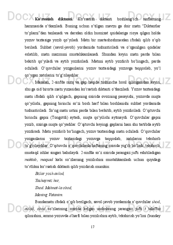 Ko‘rsatish   diktanti.   Ko‘rsatish   diktanti   boshlang‘ich   sinflarning
hammasida   o‘tkaziladi.   Buning   uchun   o‘tilgan   mavzu   ga   doir   matn   “Diktantlar
to‘plami”dan   tanlanadi   va   darsdan   oldin   husnixat   qoidalariga   rioya   qilgan   holda
yozuv   taxtasiga   yozib   qo‘yiladi.   Matn   bir   martashoshmasdan   ifodali   qilib   o‘qib
beriladi.   Suhbat   (savol-javob)   yordamida   tushuntiriladi   va   o‘rganilgan   qoidalar
eslatilib,   matn   mazmuni   mustahkamlanadi.   Shundan   keyin   matn   parda   bilan
bekitib   qo‘yiladi   va   aytib   yozdiriladi.   Matnni   aytib   yozdirib   bo‘lingach,   parda
ochiladi.   O‘quvchilar   yozganlarini   yozuv   taxtasidagi   yozuvga   taqqoslab,   yo‘l
qo‘ygan xatolarini to‘g‘rilaydilar.
Masalan,   2-sinfda   nutq   va   gap   haqida   tushuncha   hosil   qilinganidan   keyin,
shu ga oid birorta matn yuzasidan ko‘rsatish diktanti o‘tkaziladi. Yozuv taxtasidagi
matn   ifodali   qilib   o‘qilgach,   gapning   oxirida   ovozning   pasayishi,   yozuvda   nuqta
qo‘yilishi,   gapning   birinchi   so‘zi   bosh   harf   bilan   boshlanishi   suhbat   yordamida
tushuntiriladi. So‘ng matn ustini parda bilan berkitib, aytib yozdiriladi. O‘qituvchi
birinchi   gapni   (Tongotdi)   aytadi,   nuqta   qo‘yilishi   aytmaydi.   O‘quvchilar   gapni
yozib, oxiriga nuqta qo‘yadilar. O‘qituvchi keyingi gaplarni ham shu tartibda aytib
yozdiradi. Matn yozdirib bo‘lingach, yozuv taxtasidagi matn ochiladi. O‘quvchilar
yozganlarini   yozuv   taxtasidagi   yozuvga   taqqoslab,   xatolarini   tekshirib
to‘g‘rilaydilar. O‘qituvchi o‘quvchilarda haftaning oxirida yig‘ib bo‘ladi, tekshirib,
mustaqil ishlar singari baholaydi. 2-sinfda so‘z oxirida jarangsiz jufti eshitiladigan
maktab ,   maqsad   kabi   so‘zlarning   yozilishini   mustahkamlash   uchun   quyidagi
to‘rtlikni ko‘rsatish diktanti qilib yozdirish mumkin:
Bizlar yosh avlod,
Yashaymiz hur,
Shod. Mehnat-la obod,
Mening Vatanim.
Bundamatn ifodali o‘qib berilgach, savol-javob yordamida o‘quvchilar  shod ,
avlod ,   obod   so‘zlarining   oxirida   kelgan   undoshning   jarangsiz   jufti   t   talaffuz
qilinishini, ammo yozuvda  d  harfi bilan yozilishini aytib, tekshirish yo‘lini (bunday
17 