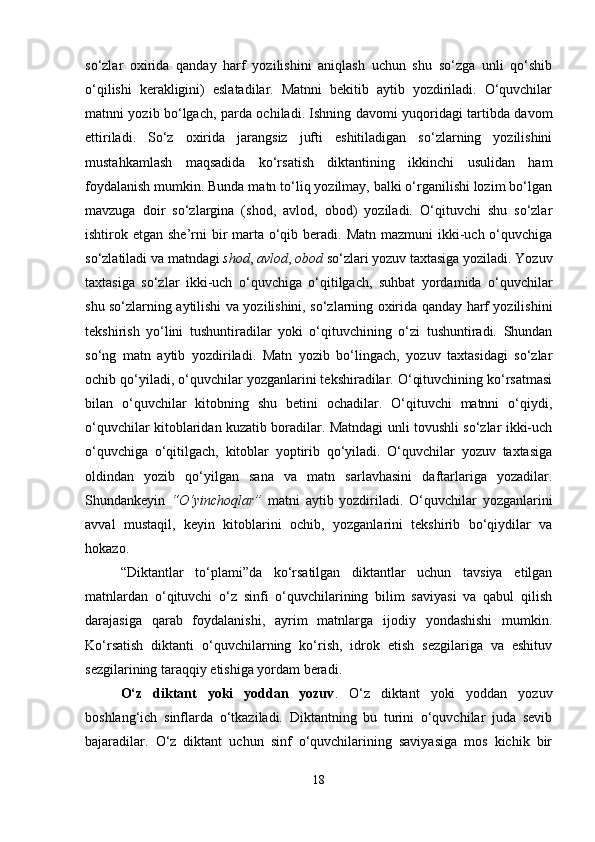 so‘zlar   oxirida   qanday   harf   yozilishini   aniqlash   uchun   shu   so‘zga   unli   qo‘shib
o‘qilishi   kerakligini)   eslatadilar.   Matnni   bekitib   aytib   yozdiriladi.   O‘quvchilar
matnni yozib bo‘lgach, parda ochiladi. Ishning davomi yuqoridagi tartibda davom
ettiriladi.   So‘z   oxirida   jarangsiz   jufti   eshitiladigan   so‘zlarning   yozilishini
mustahkamlash   maqsadida   ko‘rsatish   diktantining   ikkinchi   usulidan   ham
foydalanish mumkin. Bunda matn to‘liq yozilmay, balki o‘rganilishi lozim bo‘lgan
mavzuga   doir   so‘zlargina   (shod,   avlod,   obod)   yoziladi.   O‘qituvchi   shu   so‘zlar
ishtirok etgan she’rni  bir  marta o‘qib beradi. Matn  mazmuni  ikki-uch o‘quvchiga
so‘zlatiladi va matndagi  shod ,  avlod ,  obod  so‘zlari yozuv taxtasiga yoziladi. Yozuv
taxtasiga   so‘zlar   ikki-uch   o‘quvchiga   o‘qitilgach,   suhbat   yordamida   o‘quvchilar
shu so‘zlarning aytilishi va yozilishini, so‘zlarning oxirida qanday harf yozilishini
tekshirish   yo‘lini   tushuntiradilar   yoki   o‘qituvchining   o‘zi   tushuntiradi.   Shundan
so‘ng   matn   aytib   yozdiriladi.   Matn   yozib   bo‘lingach,   yozuv   taxtasidagi   so‘zlar
ochib qo‘yiladi, o‘quvchilar yozganlarini tekshiradilar. O‘qituvchining ko‘rsatmasi
bilan   o‘quvchilar   kitobning   shu   betini   ochadilar.   O‘qituvchi   matnni   o‘qiydi,
o‘quvchilar kitoblaridan kuzatib boradilar. Matndagi unli tovushli so‘zlar ikki-uch
o‘quvchiga   o‘qitilgach,   kitoblar   yoptirib   qo‘yiladi.   O‘quvchilar   yozuv   taxtasiga
oldindan   yozib   qo‘yilgan   sana   va   matn   sarlavhasini   daftarlariga   yozadilar.
Shundankeyin   “O‘yinchoqlar”   matni   aytib   yozdiriladi.   O‘quvchilar   yozganlarini
avval   mustaqil,   keyin   kitoblarini   ochib,   yozganlarini   tekshirib   bo‘qiydilar   va
hokazo.
“Diktantlar   to‘plami”da   ko‘rsatilgan   diktantlar   uchun   tavsiya   etilgan
matnlardan   o‘qituvchi   o‘z   sinfi   o‘quvchilarining   bilim   saviyasi   va   qabul   qilish
darajasiga   qarab   foydalanishi,   ayrim   matnlarga   ijodiy   yondashishi   mumkin.
Ko‘rsatish   diktanti   o‘quvchilarning   ko‘rish,   idrok   etish   sezgilariga   va   eshituv
sezgilarining taraqqiy etishiga yordam beradi.
O‘z   diktant   yoki   yoddan   yozuv .   O‘z   diktant   yoki   yoddan   yozuv
boshlang‘ich   sinflarda   o‘tkaziladi.   Diktantning   bu   turini   o‘quvchilar   juda   sevib
bajaradilar.   O‘z   diktant   uchun   sinf   o‘quvchilarining   saviyasiga   mos   kichik   bir
18 