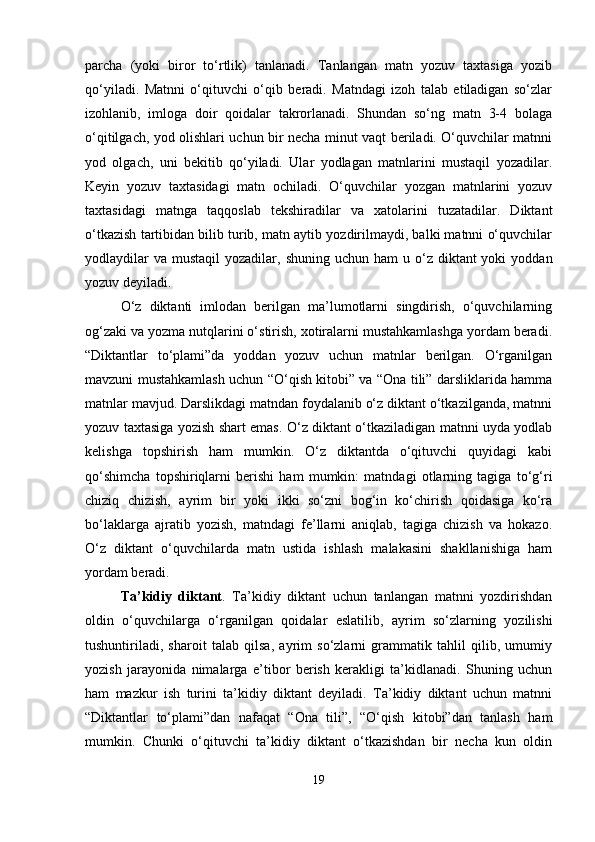 parcha   (yoki   biror   to‘rtlik)   tanlanadi.   Tanlangan   matn   yozuv   taxtasiga   yozib
qo‘yiladi.   Matnni   o‘qituvchi   o‘qib   beradi.   Matndagi   izoh   talab   etiladigan   so‘zlar
izohlanib,   imloga   doir   qoidalar   takrorlanadi.   Shundan   so‘ng   matn   3-4   bolaga
o‘qitilgach, yod olishlari uchun bir necha minut vaqt beriladi. O‘quvchilar matnni
yod   olgach,   uni   bekitib   qo‘yiladi.   Ular   yodlagan   matnlarini   mustaqil   yozadilar.
Keyin   yozuv   taxtasidagi   matn   ochiladi.   O‘quvchilar   yozgan   matnlarini   yozuv
taxtasidagi   matnga   taqqoslab   tekshiradilar   va   xatolarini   tuzatadilar.   Diktant
o‘tkazish tartibidan bilib turib, matn aytib yozdirilmaydi, balki matnni o‘quvchilar
yodlaydilar   va  mustaqil  yozadilar,  shuning  uchun ham  u  o‘z  diktant  yoki   yoddan
yozuv deyiladi.
O‘z   diktanti   imlodan   berilgan   ma’lumotlarni   singdirish,   o‘quvchilarning
og‘zaki va yozma nutqlarini o‘stirish, xotiralarni mustahkamlashga yordam beradi.
“Diktantlar   to‘plami”da   yoddan   yozuv   uchun   matnlar   berilgan.   O‘rganilgan
mavzuni mustahkamlash uchun “O‘qish kitobi” va “Ona tili” darsliklarida hamma
matnlar mavjud. Darslikdagi matndan foydalanib o‘z diktant o‘tkazilganda, matnni
yozuv taxtasiga yozish shart emas. O‘z diktant o‘tkaziladigan matnni uyda yodlab
kelishga   topshirish   ham   mumkin.   O‘z   diktantda   o‘qituvchi   quyidagi   kabi
qo‘shimcha   topshiriqlarni   berishi   ham   mumkin:   matndagi   otlarning   tagiga   to‘g‘ri
chiziq   chizish,   ayrim   bir   yoki   ikki   so‘zni   bog‘in   ko‘chirish   qoidasiga   ko‘ra
bo‘laklarga   ajratib   yozish,   matndagi   fe’llarni   aniqlab,   tagiga   chizish   va   hokazo.
O‘z   diktant   o‘quvchilarda   matn   ustida   ishlash   malakasini   shakllanishiga   ham
yordam beradi.
Ta’kidiy   diktant .   Ta’kidiy   diktant   uchun   tanlangan   matnni   yozdirishdan
oldin   o‘quvchilarga   o‘rganilgan   qoidalar   eslatilib,   ayrim   so‘zlarning   yozilishi
tushuntiriladi,   sharoit   talab   qilsa,   ayrim   so‘zlarni   grammatik   tahlil   qilib,   umumiy
yozish   jarayonida   nimalarga   e’tibor   berish   kerakligi   ta’kidlanadi.   Shuning   uchun
ham   mazkur   ish   turini   ta’kidiy   diktant   deyiladi.   Ta’kidiy   diktant   uchun   matnni
“Diktantlar   to‘plami”dan   nafaqat   “Ona   tili”,   “O‘qish   kitobi”dan   tanlash   ham
mumkin.   Chunki   o‘qituvchi   ta’kidiy   diktant   o‘tkazishdan   bir   necha   kun   oldin
19 