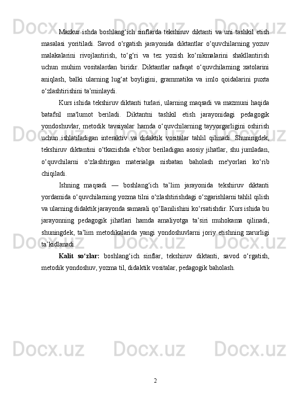 Mazkur   ishda   boshlang ich   sinflarda   tekshiruv   diktanti   va   uni   tashkil   etishʻ
masalasi   yoritiladi.   Savod   o‘rgatish   jarayonida   diktantlar   o‘quvchilarning   yozuv
malakalarini   rivojlantirish,   to‘g‘ri   va   tez   yozish   ko‘nikmalarini   shakllantirish
uchun   muhim   vositalardan   biridir.   Diktantlar   nafaqat   o‘quvchilarning   xatolarini
aniqlash,   balki   ularning   lug‘at   boyligini,   grammatika   va   imlo   qoidalarini   puxta
o‘zlashtirishini ta’minlaydi.
Kurs ishida tekshiruv diktanti turlari, ularning maqsadi  va mazmuni haqida
batafsil   ma'lumot   beriladi.   Diktantni   tashkil   etish   jarayonidagi   pedagogik
yondoshuvlar,   metodik   tavsiyalar   hamda   o‘quvchilarning   tayyorgarligini   oshirish
uchun   ishlatiladigan   interaktiv   va   didaktik   vositalar   tahlil   qilinadi.   Shuningdek,
tekshiruv   diktantini   o‘tkazishda   e’tibor   beriladigan   asosiy   jihatlar,   shu   jumladan,
o‘quvchilarni   o‘zlashtirgan   materialga   nisbatan   baholash   me'yorlari   ko‘rib
chiqiladi.
Ishning   maqsadi   —   boshlang‘ich   ta’lim   jarayonida   tekshiruv   diktanti
yordamida o‘quvchilarning yozma tilni o‘zlashtirishdagi o‘zgarishlarni tahlil qilish
va ularning didaktik jarayonda samarali qo‘llanilishini ko‘rsatishdir. Kurs ishida bu
jarayonning   pedagogik   jihatlari   hamda   amaliyotga   ta’siri   muhokama   qilinadi,
shuningdek,   ta’lim   metodikalarida   yangi   yondoshuvlarni   joriy   etishning   zarurligi
ta’kidlanadi.
Kalit   so‘zlar:   boshlang‘ich   sinflar,   tekshiruv   diktanti,   savod   o‘rgatish,
metodik yondoshuv, yozma til, didaktik vositalar, pedagogik baholash.
2 