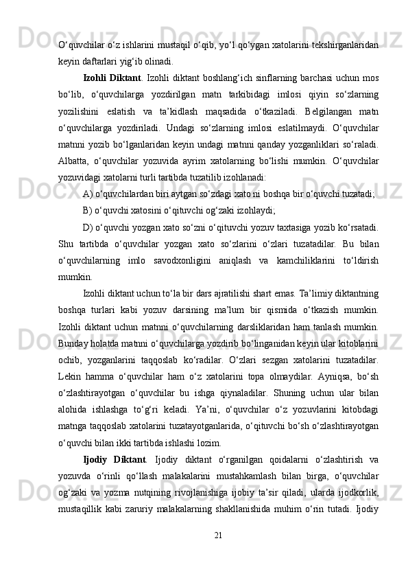 O‘quvchilar o‘z ishlarini mustaqil o‘qib, yo‘l qo‘ygan xatolarini tekshirganlaridan
keyin daftarlari yig‘ib olinadi.
Izohli  Diktant .  Izohli  diktant  boshlang‘ich   sinflarning  barchasi   uchun  mos
bo‘lib,   o‘quvchilarga   yozdirilgan   matn   tarkibidagi   imlosi   qiyin   so‘zlarning
yozilishini   eslatish   va   ta’kidlash   maqsadida   o‘tkaziladi.   Belgilangan   matn
o‘quvchilarga   yozdiriladi.   Undagi   so‘zlarning   imlosi   eslatilmaydi.   O‘quvchilar
matnni   yozib   bo‘lganlaridan   keyin   undagi   matnni   qanday   yozganliklari   so‘raladi.
Albatta,   o‘quvchilar   yozuvida   ayrim   xatolarning   bo‘lishi   mumkin.   O‘quvchilar
yozuvidagi xatolarni turli tartibda tuzatilib izohlanadi:
A) o‘quvchilardan biri aytgan so‘zdagi xato ni boshqa bir o‘quvchi tuzatadi;
B) o‘quvchi xatosini o‘qituvchi og‘zaki izohlaydi;
D) o‘quvchi yozgan xato so‘zni o‘qituvchi yozuv taxtasiga yozib ko‘rsatadi.
Shu   tartibda   o‘quvchilar   yozgan   xato   so‘zlarini   o‘zlari   tuzatadilar.   Bu   bilan
o‘quvchilarning   imlo   savodxonligini   aniqlash   va   kamchiliklarini   to‘ldirish
mumkin.
Izohli diktant uchun to‘la bir dars ajratilishi shart emas. Ta’limiy diktantning
boshqa   turlari   kabi   yozuv   darsining   ma’lum   bir   qismida   o‘tkazish   mumkin.
Izohli   diktant   uchun   matnni   o‘quvchilarning   darsliklaridan   ham   tanlash   mumkin.
Bunday holatda matnni o‘quvchilarga yozdirib bo‘linganidan keyin ular kitoblarini
ochib,   yozganlarini   taqqoslab   ko‘radilar.   O‘zlari   sezgan   xatolarini   tuzatadilar.
Lekin   hamma   o‘quvchilar   ham   o‘z   xatolarini   topa   olmaydilar.   Ayniqsa,   bo‘sh
o‘zlashtirayotgan   o‘quvchilar   bu   ishga   qiynaladilar.   Shuning   uchun   ular   bilan
alohida   ishlashga   to‘g‘ri   keladi.   Ya’ni,   o‘quvchilar   o‘z   yozuvlarini   kitobdagi
matnga taqqoslab xatolarini tuzatayotganlarida, o‘qituvchi bo‘sh o‘zlashtirayotgan
o‘quvchi bilan ikki tartibda ishlashi lozim.
Ijodiy   Diktant .   Ijodiy   diktant   o‘rganilgan   qoidalarni   o‘zlashtirish   va
yozuvda   o‘rinli   qo‘llash   malakalarini   mustahkamlash   bilan   birga,   o‘quvchilar
og‘zaki   va   yozma   nutqining   rivojlanishiga   ijobiy   ta’sir   qiladi,   ularda   ijodkorlik,
mustaqillik   kabi   zaruriy   malakalarning   shakllanishida   muhim   o‘rin   tutadi.   Ijodiy
21 